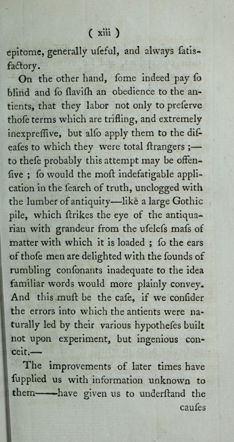 epitome, generally ufeful, and always fatis- fa&ory. On the other hand, fome indeed pay fo blind and fo flavifh an obedience to the an- thofe terms which are trifling, and extremely inexpreffive, but alfo apply them to the dif- eafes to which they were total ftrangers ;— to thefe probably this attempt may be offen- ilve ; fo would the moft indefatigable appli- cation in the fearch of truth, unclogged with the lumber of antiquity-—like a large Gothic pile, which ftrikes the eye of the antiqua- rian with grandeur from the ufelefs mafs of matter with which it is loaded ; fo the ears of thofe men are delighted with the founds of rumbling confonants inadequate to the idea familiar words would more plainly convey* And this mufl: be the cafe, if we confider the errors into which the antients were na- turally led by their various hypothefes built not upon experiment, but ingenious con- ceit.— The improvements of later times have fupplied us with information unknown to them -have given us to underftand the tients, that they labor not only to preferve caufes