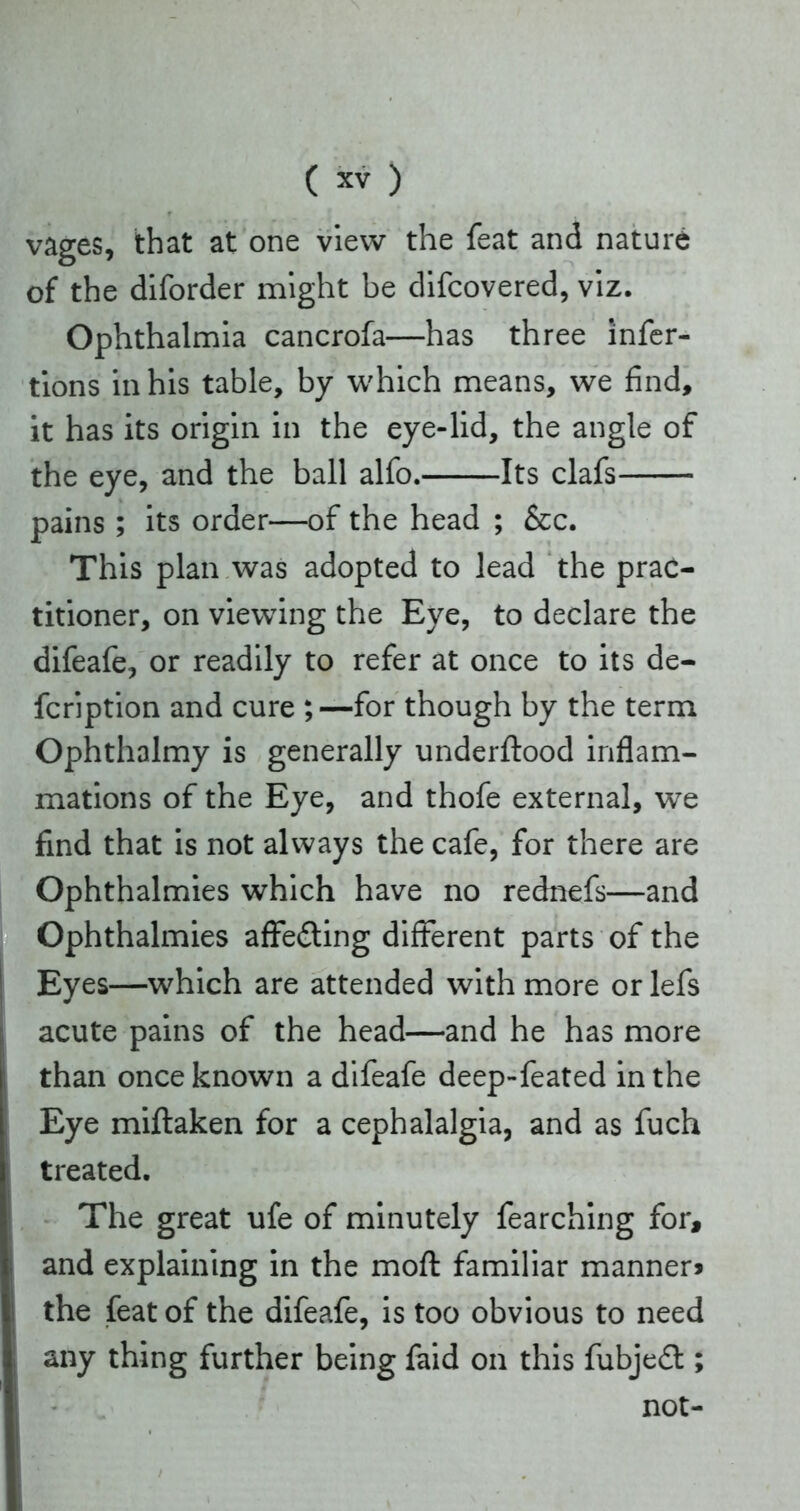 vages, that at one view the feat and nature of the diforder might be difcovered, viz. Ophthalmia cancrofa—has three infer- tions in his table, by which means, we find, it has its origin in the eye-lid, the angle of the eye, and the ball alfo. Its clafs pains; its order—of the head ; &c. This plan was adopted to lead the prac- titioner, on viewing the Eye, to declare the difeafe, or readily to refer at once to its de- fcription and cure ;—for though by the term Ophthalmy is generally underftood inflam- mations of the Eye, and thofe external, we find that is not always the cafe, for there are Ophthalmies which have no rednefs—and Ophthalmies affedting different parts of the Eyes—which are attended with more or lefs acute pains of the head—and he has more than once known a difeafe deep-feated in the Eye miftaken for a cephalalgia, and as fuch treated. The great ufe of minutely fearching for, and explaining in the moft familiar manner* the feat of the difeafe, is too obvious to need any thing further being faid on this fubjedt; not-