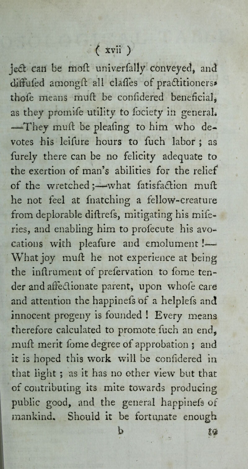 jed can be moft univerfally conveyed, and diffufed amongd all clafles of praditioners* thofe means mud be conlidered beneficial, as they promife utility to fociety in general* —-They mud be pleafing to him who de- votes his leifure hours to fuch labor ; as furely there can be no felicity adequate to the exertion of man’s abilities for the relief of the wretched>what fatisfadion mud he not feel at fnatching a fellow-creature from deplorable didrefs, mitigating his mife- ries, and enabling him to profecute his avo- cations with pleafure and emolument!-—- What joy mud he not experience at being the indrument of preiervation to fome ten- der and affedionate parent, upon whole care and attention the happinefs of a helplefs and innocent progeny is founded ! Every means therefore calculated to promote fuch an end, mud merit fome degree of approbation $ and it is hoped this work will he conlidered in that light ; as it has no other view but that of contributing its mite towards producing public good, and the general happinefs of mankind. Should it be fortunate enough b m