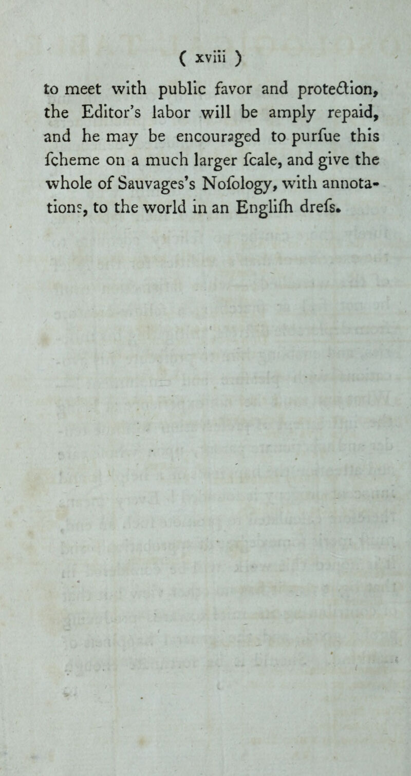 to meet with public favor and protection, the Editor's labor will be amply repaid, and he may be encouraged to purfue this fcheme on a much larger fcale, and give the whole of Sauvages’s Nofology, with annota- tions, to the world in an Englifh drefs.