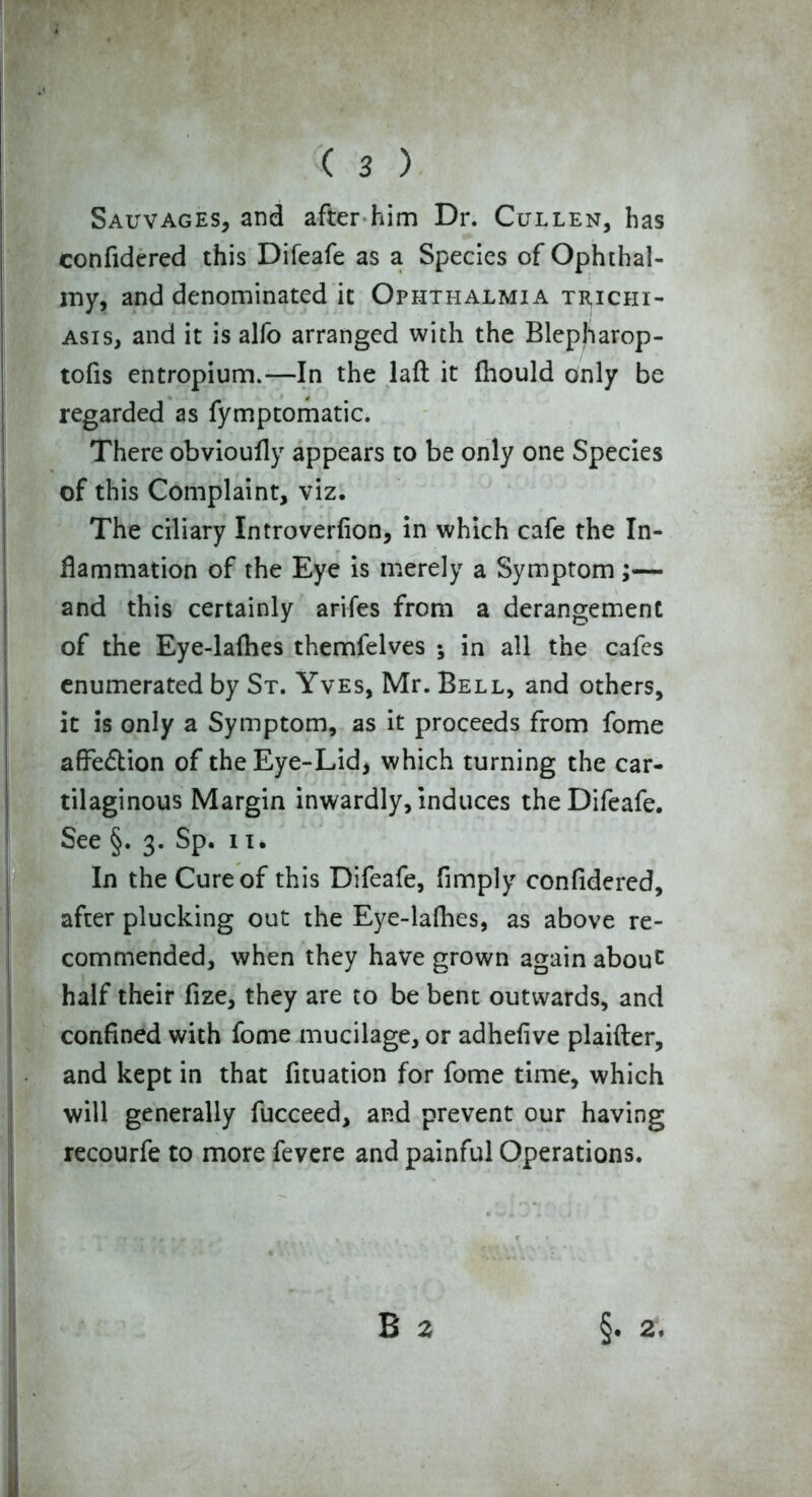 Sauvages, and after him Dr. Cullen, has confidered this Difeafe as a Species of Ophthal- my, and denominated it Ophthalmia trichi- asis, and it is alfo arranged with the Blepllarop- tofis entropium.—In the laft it fhould only be regarded as fymptomatic. There obvioufly appears to be only one Species of this Complaint, viz. The ciliary Introverfion, in which cafe the In- flammation of the Eye is merely a Symptom ;— and this certainly arifes from a derangement of the Eye-laflies themfelves ; in all the cafes enumerated by St. Yves, Mr. Bell, and others, it is only a Symptom, as it proceeds from fome affe&ion of the Eye-Lid, which turning the car- tilaginous Margin inwardly, induces the Difeafe. See §. 3. Sp. 11. In the Cure of this Difeafe, Amply confidered, after plucking out the Eye-lafhes, as above re- commended, when they have grown again about half their fize, they are to be bent outwards, and confined with fome mucilage, or adhefive plaifter, and kept in that fituation for fome time, which will generally fucceed, and prevent our having recourfe to more fevere and painful Operations.