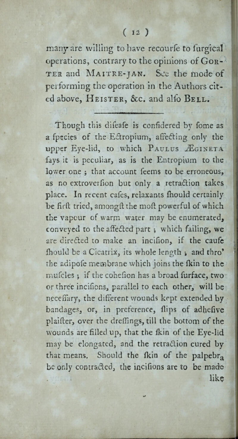 many are willing to have recourfe to iurgical operations, contrary to the opinions of Gor- ter and Maitre-jan. See the mode of performing the operation in the Authors cit- ed above, Heister, &c. and alfo Bell, Though this difeafe is confidered by fome as a fpecies of the Eftropium, affefring only the upper Eye-lid, to which Paulus JEgineta fays it is peculiar, as is the Entropium to the lower one $ that account feems to be erroneous, as no extroverfion but only a retradlion takes place. In recent cafes, relaxants fhould certainly be full tried, amongft the moft powerful of which the vapeur of warm water may be enumerated, conveyed to the affefled part •, which failing, we are directed to make an incifion, if the caufe fhould be a Cicatrix, its whole length j and thro* the adipofe membrane which joins the fkin to the mufcles *, if the cohefion has a broad furface, two or three incifions, parallel to each other, will be neceiiary, the different wounds kept extended by bandages, or, in preference, flips of adhefive plaifter, over the dreffings, till the bottom of the wounds are filled up, that the fkin of the Eye-lid may be elongated, and the retra&ion cured by that means. Should the fkin of the palpebra be only comra&ed, the incifions are to be made like