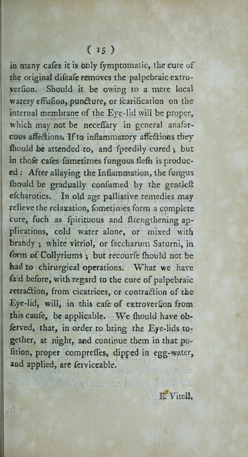 in many cafes it is only fymptomatic, the cure of the original difeafe removes the palpebraic extro- verfion. Should it be owing to a mere local watery efFufion, punCture, or fcarificatlon on the internal membrane of the Eye-lid will be proper, which may not be neceffary in general anafar- cous affeCtions^ If to inflammatory affections they fhould be attended to, and fpeedily cured ; but in thofe cafes fometimes fungous flefh is produc- ed : After allaying the Inflammation, the fungus fhould be gradually confumed by the gentjeft efcharotics. In old age palliative remedies may relieve the relaxation, fometimes form a complete cure, fuch as fpirituous and flrengthening ap- plications, cold water alone, or mixed with brandy ; white vitriol, or faccharum Saturni, in form of Collyriums ; but recourfe fhould not be had to chirurgical operations. What we have faid before, with regard to the cure of palpebraic i retraction, from cicatrices, or contraction of the Eye-lid, will, in this cafe of extroverfion from this caufe, be applicable. We fhould have ob- ferved, that, in order to bring the Eye-lids to- gether, at night, and continue them in that po- fition, proper compreffes, dipped in egg-water, and applied, are ferviceable. IjfVitell,
