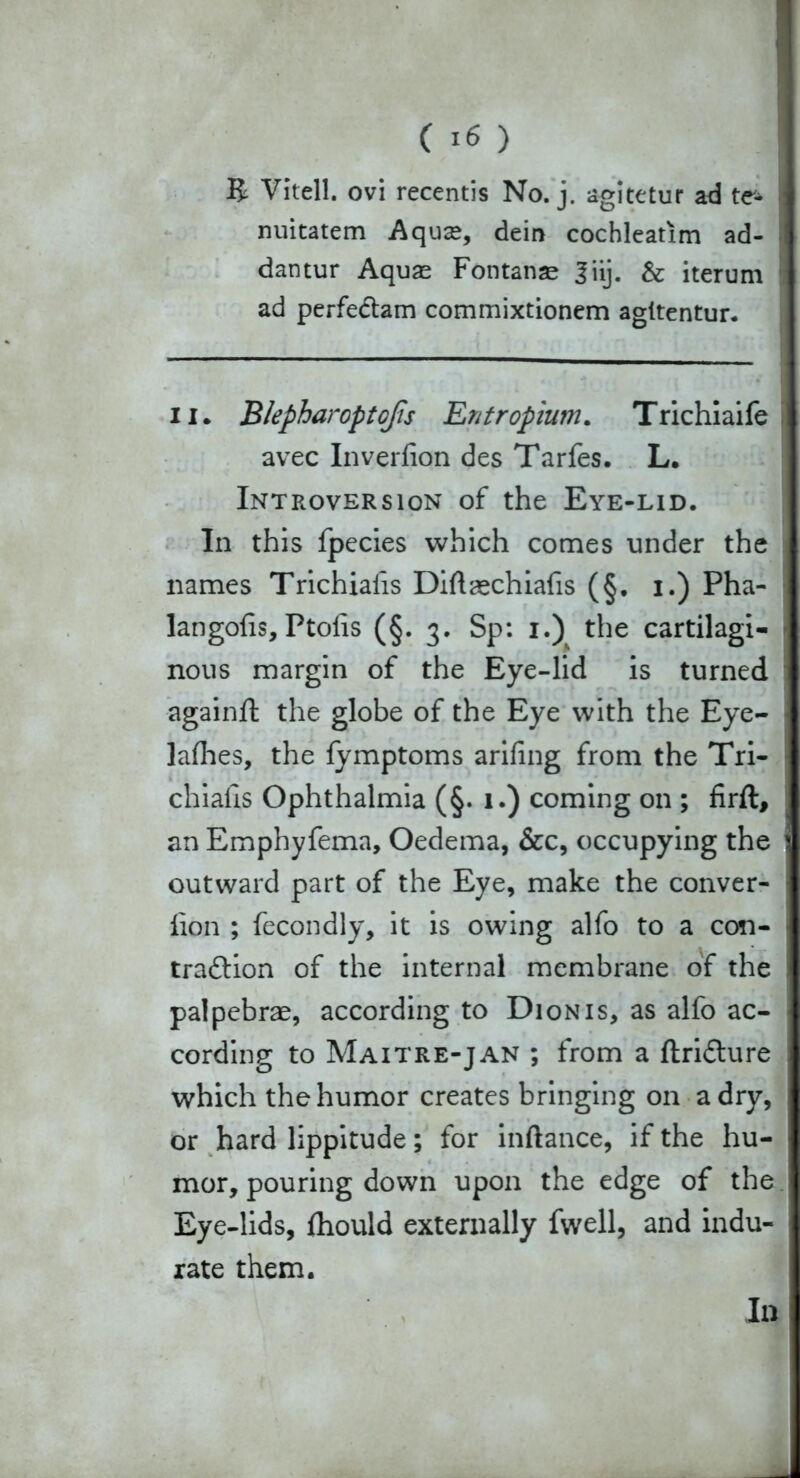 R Vitell. ovi recentis No. j. agitetur ad te- nuitatem Aqu<e, dein cochleatim ad- dantur Aquas Fontanas Jiij. & iterum ad perfedtam commixtionem agitentur. ii. Blepharoptofis Entropium. Trichiaife avec Inverfion des Tarfes. L. Introversion of the Eye-lid. In this fpecies which comes under the names Trichiafis Diftaechiafis (§. i.) Pha- langofis, Ptofis (§. 3. Sp: 1.) the cartilagi- nous margin of the Eye-lid is turned againft the globe of the Eye with the Eye- lafhes, the fymptoms arifing from the Tri- chiafis Ophthalmia (§. 1.) coming on ; firft, an Emphyfema, Oedema, &c, occupying the i outward part of the Eye, make the conver- lion ; fecondly, it is owing alfo to a con- tradlion of the internal membrane of the palpebrae, according to Dionis, as alfo ac- cording to Maitre-jan ; from a ftridture which the humor creates bringing on a dry, or hard lippitude; for inftance, if the hu- mor, pouring down upon the edge of the Eye-lids, fhould externally fwell, and indu- rate them.