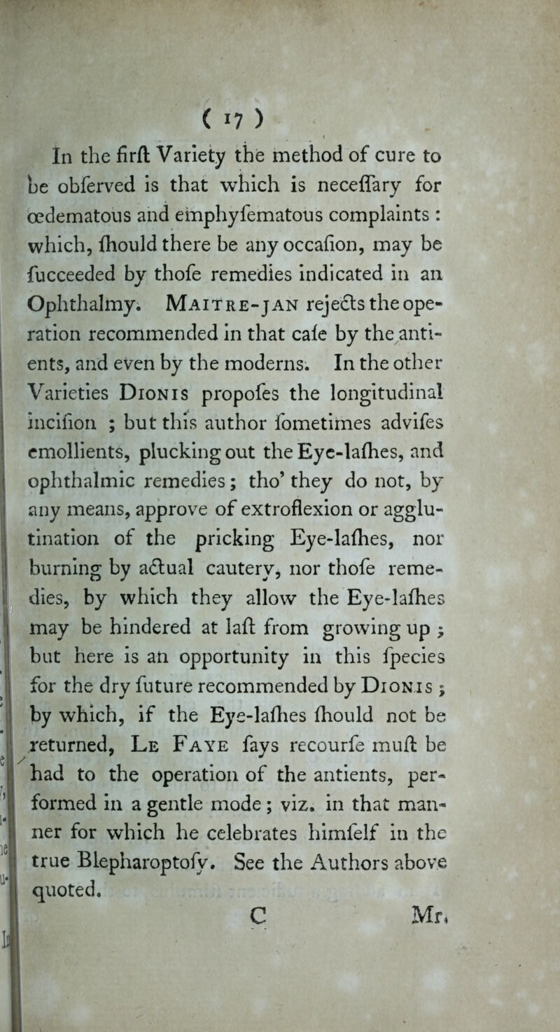 In the firft Variety the method of cure to he obferved is that which is neceflary for cedematous and emphyfematous complaints : which, fliould there be any occasion, may be fucceeded by thofe remedies indicated in an Ophthalmy. Maitre-jan rejects the ope- ration recommended in that cale by the anti- ents, and even by the moderns. In the other Varieties Dionis propofes the longitudinal incifion ; but this author fometimes advifes emollients, plucking out the Eyc-lafhes, and ophthalmic remedies; tho’ they do not, by any means, approve of extroflexion or agglu- tination of the pricking Eye-la{hes, nor burning by a£lual cautery, nor thofe reme- dies, by which they allow the Eye-lalhes may be hindered at laft from growing up ; but here is an opportunity in this fpecies for the dry future recommended by Dionis ; by which, if the Eye-lafhes fhould not be returned, Le Faye fays recourfe muft be had to the operation of the antients, per- formed in a gentle mode; viz. in that man- ner for which he celebrates himfelf in the true Blepharoptofy. See the Authors above quoted. C Mr,