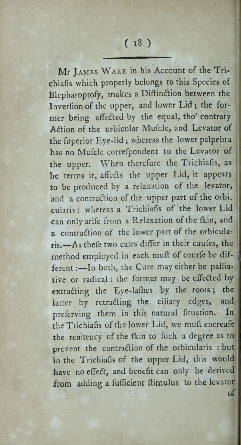 Mr James Ware in his Account of the Tri- chiafis which properly belongs to this Species of Blepharoptofy, makes a DiftinCtion between the Inverfion of the upper, and lower Lid ; the for- mer being affeCted by the equal, tho’ contrary ACtion of the orbicular Mufcle, and Levator of the fuperior Eye-lid; whereas the lower palpebra has no Mufcle correfpondent to the Levator of the upper. When therefore the Trichiafis, as he terms it, affeCts the upper Lid, it appears to be produced by a relaxation of the levator, and a contraction of the upper part of the orbi. cularis: whereas a Trichiafis of the lower Lid can only arife from a Relaxation ofthefkin, and a contraction of the lower part of the orbicula- ris.—As thefe two cales differ in their caufes, the method employed in each muft of courfe be dif- ferent :—In both, the Cure may either be pallia- tive or radical : the former may be effected by extracting the Eye-lafhes by the roots; the latter by retracing the ciliary edges, and preferving them in this natural fituation. In the Trichiafis of the lower Lid, we muft encreafe the renitency of the fkin to fuch a degree as to prevent the contraction of the orbicularis : but in the Trichiafis of the upper Lid, this would have no effeCt, and benefit can only be derived from adding a fufficient ftimulus to the levator of