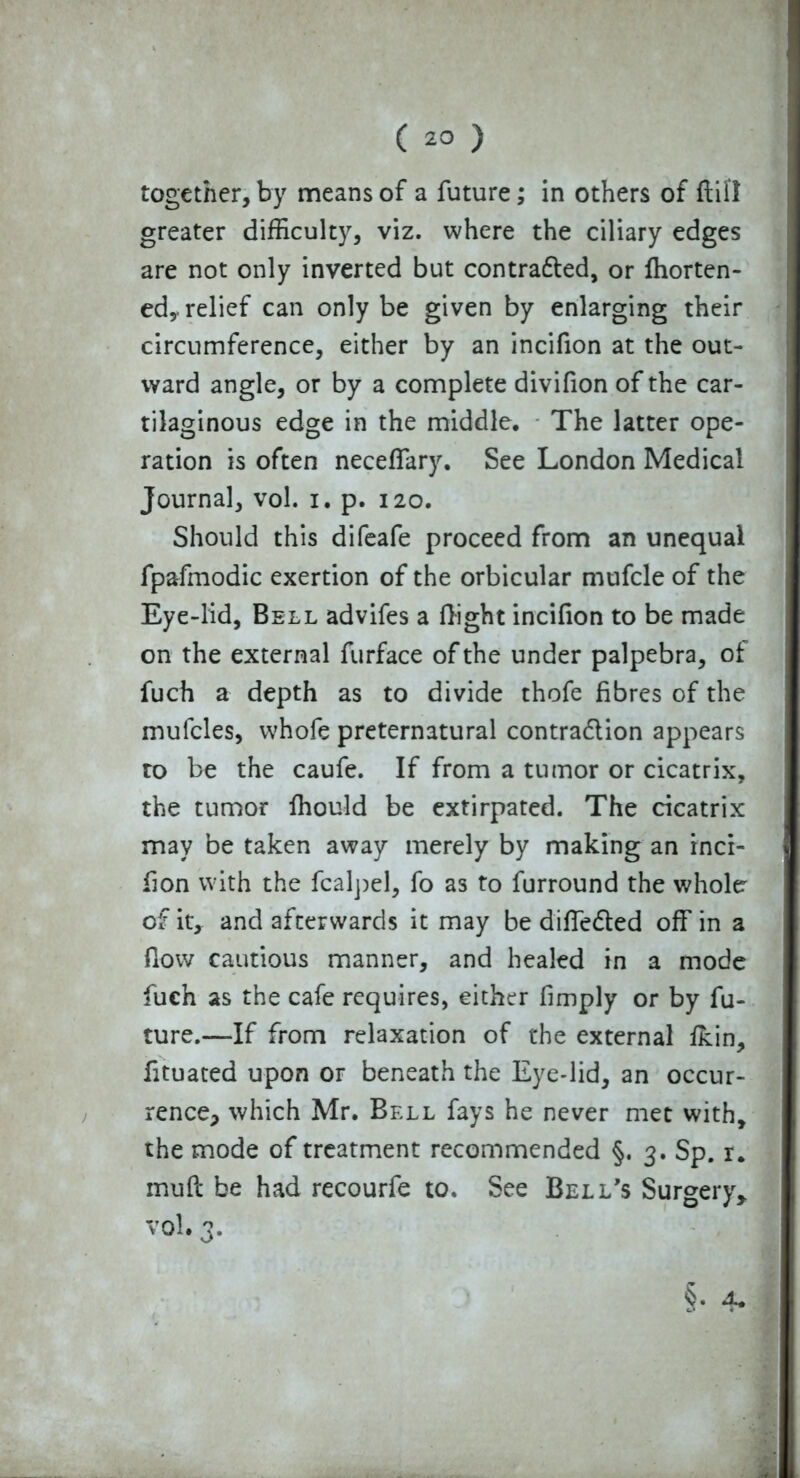 together, by means of a future; in others of ftifl greater difficulty, viz. where the ciliary edges are not only inverted but contradted, or ffiorten- ed,. relief can only be given by enlarging their circumference, either by an incifion at the out- ward angle, or by a complete divifion of the car- tilaginous edge in the middle. The latter ope- ration is often neceffary. See London Medical Journal, vol. i. p. 120. Should this difeafe proceed from an unequal fpafmodic exertion of the orbicular mufcle of the Eye-lid, Bell advifes a flight incifion to be made on the external furface of the under palpebra, of fuch a depth as to divide thofe fibres of the mufcles, whofe preternatural contra&ion appears to be the caufe. If from a tumor or cicatrix, the tumor fhould be extirpated. The cicatrix may be taken away merely by making an inci- fion with the fcalpel, fo as to furround the whole of it, and afterwards it may be differed off in a flow cautious manner, and healed in a mode fuch as the cafe requires, either fimply or by fu- ture.—If from relaxation of the external fkin, fituated upon or beneath the Eye-lid, an occur- rence* which Mr. Bell fays he never met with, the mode of treatment recommended §. 3. Sp. r. muft be had recourfe to. See Bell's Surgery* vol. 3. §. 4.