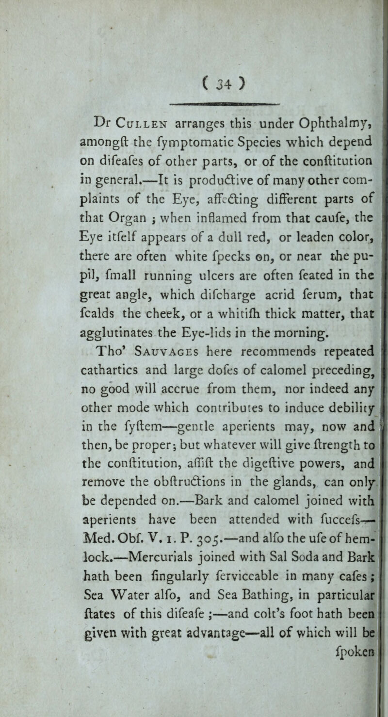 Dr Cullen arranges this under Ophthalmy, amongft the fymptomatic Species which depend I on difeafes of other parts, or of the conftitution in general.—It is productive of many other com- plaints of the Eye, affeCting different parts of that Organ ; when inflamed from that caufe, the Eye itfelf appears of a dull red, or leaden color, there are often white fpecks on, or near the pu- i pil, fmall running ulcers are often feated in the great angle, which difcharge acrid ferum, that ; fcalds the cheek, or a whitifh thick matter, that agglutinates the Eye-lids in the morning. Tho* Sauvages here recommends repeated ' cathartics and large doles of calomel preceding, no good will accrue from them, nor indeed any other mode which contributes to induce debility . in the fyftem—gentle aperients may, now and s. then, be proper; but whatever will give ftrength to the conftitution, aflift the digeftive powers, and remove the obftrudtions in the glands, can only be depended on.—Bark and calomel joined with aperients have been attended with fuccefs-^— Med. Obf. V. i. P. 305.—and alfo the ufe of hem- lock.—Mercurials joined with Sal Soda and Bark hath been Angularly ferviceable in many cafes; Sea Water alfo, and Sea Bathing, in particular dates of this difeafe ;—and colt’s foot hath been given with great advantage—all of which will be fpoken