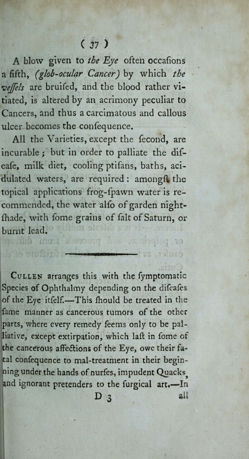 A blow given to the Eye often occafions a fifth, (glob-ocular Cancer) by which the veffels are bruifed, and the blood rather vi- tiated, is altered by an acrimony peculiar to Cancers, and thus a carcimatous and callous ulcer becomes the confequence. All the Varieties, except the fecond, are incurable; but in order to palliate the dif- eafe, milk diet, cooling ptifans, baths, aci- dulated waters, are required : amongft the topical applications frog-fpawn water is re- commended, the water alfo of garden night- fhade, with fome grains of fait of Saturn, or burnt lead. Cullen arranges this with the fymptomatic Species of Ophthalmy depending on the difcafes of the Eye itfelf.—This fhould be treated in the fame manner as cancerous tumors of the other parts, where every remedy feems only to be pal- liative, except extirpation, which laft in fome of the cancerous affedtions of the Eye, owe their fa- tal confequence to mal-treatment in their begin- ning under the hands of nurfes, impudent Quacks^ :^nd ignorant pretenders to the furgical art.—In D 3 all