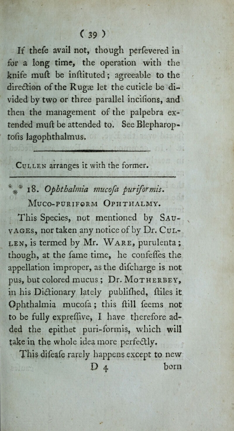 If thefe avail not, though perfevered In for a long time, the operation with the knife muft be inftituted; agreeable to the direction of the Rugae let the cuticle be di- vided by two or three parallel incifions, and then the management of the palpebra ex- tended muft be attended to. See Blepharop- tofis lagophthalmus. Cullen arranges it with the former. 18. Ophthalmia mucofa pur if or mis- Muco-puriform Ophthalmy. This Species, not mentioned by Sau- vages, nor taken any notice of by Dr. Cul- len, is termed by Mr. Ware, purulenta; though, at the fame time, he confeffes the appellation improper, as the difeharge is not pus, but colored mucus; Dr. Motherbey, in his Di&ionary lately publifhed, ftiles it Ophthalmia mucofa ; this ftill feems not to be fully expreflive, I have therefore ad- ded the epithet puri-formis, which will take in the whole idea more perfectly. This difeafe rarely happens except to new D 4 born