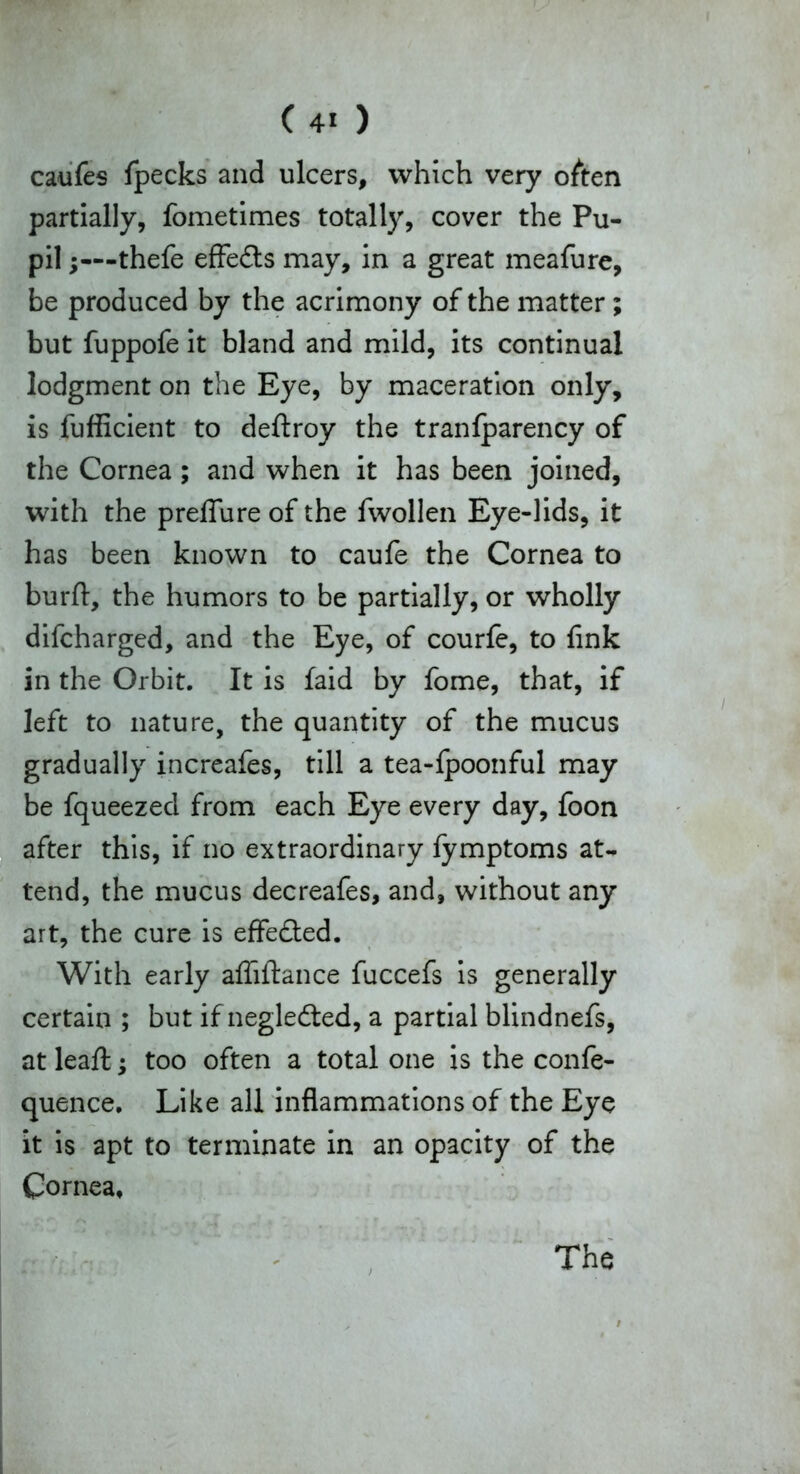 (40 caufes (pecks and ulcers, which very often partially, fometimes totally, cover the Pu- pil ;—thefe effects may, in a great meafure, be produced by the acrimony of the matter; but fuppofe it bland and mild, its continual lodgment on the Eye, by maceration only, is fufficient to deftroy the tranfparency of the Cornea; and when it has been joined, with the prelfure of the fwollen Eye-lids, it has been known to caufe the Cornea to burft, the humors to be partially, or wholly difcharged, and the Eye, of courfe, to fink in the Orbit. It is faid by fome, that, if left to nature, the quantity of the mucus gradually increafes, till a tea-fpoonful may be fqueezecl from each Eye every day, foon after this, if no extraordinary fymptoms at- tend, the mucus decreafes, and, without any art, the cure is effe&ed. With early affiftance fuccefs is generally certain ; but if negledted, a partial blindnefs, at leafi:; too often a total one is the confe- quence. Like all inflammations of the Eye it is apt to terminate in an opacity of the Cornea, The