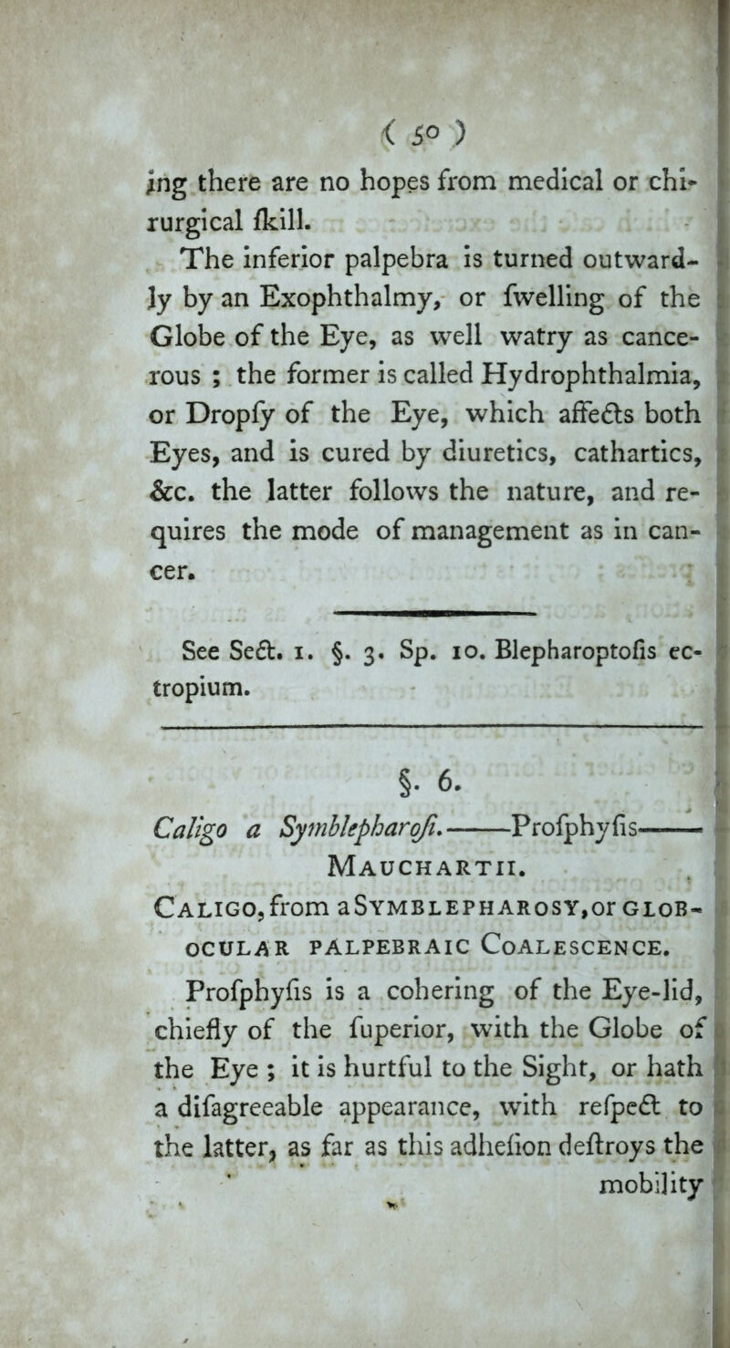 < 5° ) ing there are no hopes from medical or chi* rurgical {kill. The inferior palpebra is turned outward- ly by an Exophthalmy, or fwelling of the Globe of the Eye, as well watry as cance- rous ; the former is called Hydrophthalmia, or Dropfy of the Eye, which affedts both Eyes, and is cured by diuretics, cathartics, &c. the latter follows the nature, and re- quires the mode of management as in can- cer. See Se&. i. §.3. Sp. 10. Blepharoptofis ec- tropium. §. 6. • Caligo a Symblepharqfi. Profphyfis— - Mauchartii. Caligo,from aSYMBLEPHARosy,or glob- OCULAR PALPEBRAIC COALESCENCE. Profphyfis is a cohering of the Eye-lid, chiefly of the fuperior, with the Globe of the Eye ; it is hurtful to the Sight, or hath a difagreeable appearance, with refpedt to the latter, as far as this adhefion deftroys the mobility