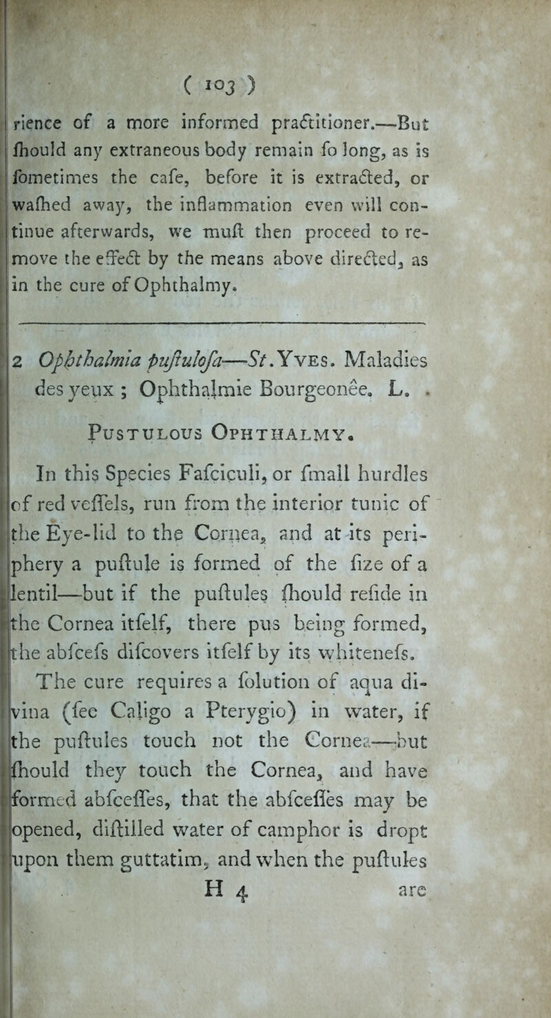 rience of a more informed practitioner.—But Ihould any extraneous body remain fo long, as is fometimes the cafe, before it is extra&ed, or wafhed away, the inflammation even will con- tinue afterwards, we mud then proceed to re- move the eflreft by the means above directed, as in the cure of Ophthalmy* 2 Ophthalmia pujtulofa—57. Yves. Maladies desyeux; Ophthalmie Bourgeonee. L* . Pustulous Ophthalmy. In this Species Fafciculi, or fmall hurdles of red veffels, run from the interior tunic of the Eye-lid to the Cornea, and at its peri- phery a puftule is formed of the fize of a lentil—but if the puftules fhould refide in the Cornea itfelf, there pus being formed, the abfcefs difcovers itfelf by its whitenefs. The cure requires a folution of aqua di- vina (fee Caligo a Pterygio) in water, if the puftules touch not the Cornea—-hut fhould they touch the Cornea, and have formed abfcefles, that the abfcefies may be opened, diftilled water of camphor is dropt upon them guttatim. and when the puftules