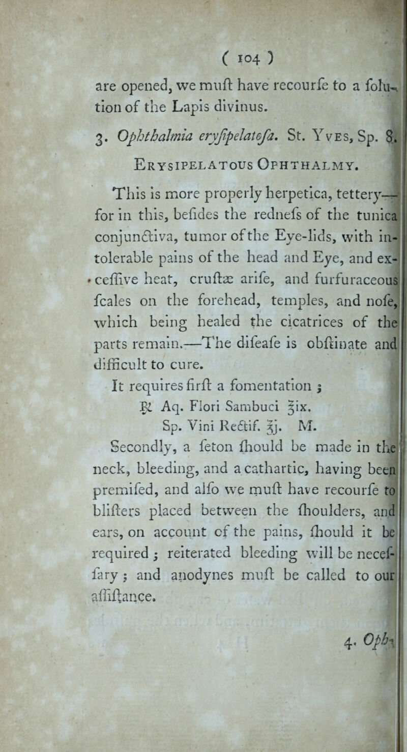 are opened, we muft have recourfe to a fohK tion of the Lapis divinus. 3. Ophthalmia eryfipelatefa. St. Yves, Sp. 8. Erysipelatous Ophthalmy. Tliis is more properly herpetica, tettery-^- for in this, befides the rednefs of the tunica conjunctiva, tumor of the Eye-lids, with in- tolerable pains of the head and Eye, and ex- • ceffive heat, cruftae arife, and furfuraceous fcales on the forehead, temples, and nofe, which being healed the cicatrices of the parts remain.—The difeafe is obftinate and difficult to cure. It requires firft a fomentation ; Aq. Flori Sambuci ^ix. Sp. Vini Redtif. 3J. M. Secondly, a feton fhould be made in the neck, bleeding, and a cathartic, having been premifed, and alfo we muft have recourfe to blifters placed between the fhoulders, and ears, on account of the pains, fhould it be required ; reiterated bleeding will be necef- fary; and anodynes muff be called to our affiftance.
