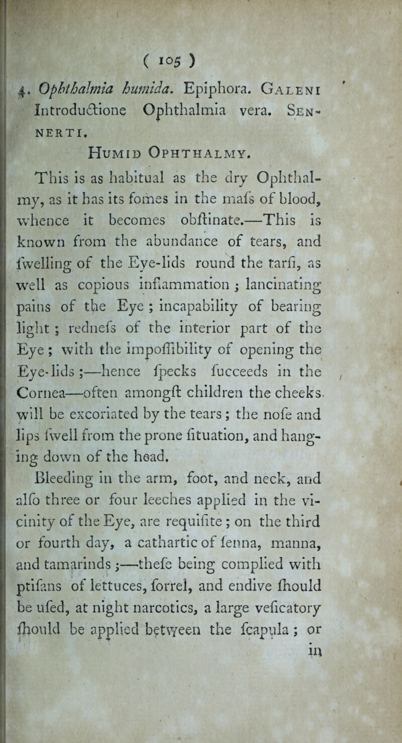 ( ) 4* Ophthalmia humida. Epiphora. Galeni Introdu&ione Ophthalmia vera. Sen- nerti. Humid Ophthalmy. This is as habitual as the dry Ophthal- my, as it has its fomes in the mafs of blood, whence it becomes obflinate.—This is known from the abundance of tears, and fwelling of the Eye-lids round the tarfi, as well as copious inflammation ; lancinating pains of the Eye ; incapability of bearing light ; rednefs of the interior part of the Eye ; with the impoffibiiity of opening the Eye*lids;—hence fpecks fucceeds in the Cornea—often amongft children the cheeks, will be excoriated by the tears ; the nofe and lips fwell from the prone fituation, and hang- ing down of the head. Bleeding in the arm, foot, and neck, and alfo three or four leeches applied in the vi- cinity of the Eye, are requifite ; on the third or fourth day, a cathartic of fenna, manna, and tamarinds;—thefe being complied with ptifans of lettuces, forrel, and endive fhould be ufed, at night narcotics, a large veficatory fhould be applied between the fcapula ; or