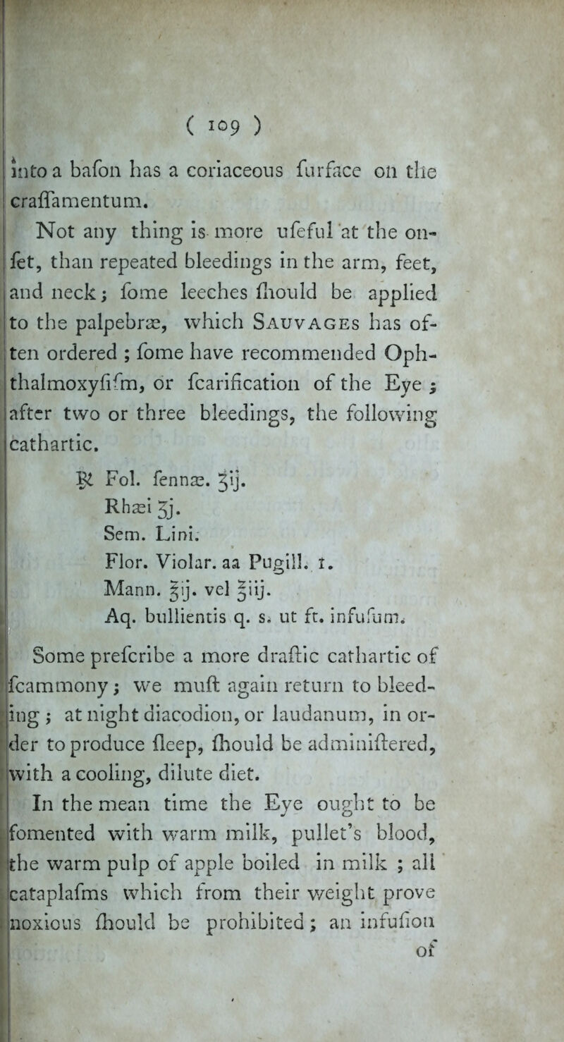 into a bafon has a coriaceous furface on the ! craffamentum. Not any thing is more ufeful at the on- fet, than repeated bleedings in the arm, feet, and neck; fome leeches fhould be applied to the palpebras, which Sauvages has of- ten ordered ; fome have recommended Oph- thalmoxyfifm, or fcarification of the Eye ; after two or three bleedings, the following cathartic. Fol. fenna?. tij. Rh^i 5j. Sem. Lini. Flor. Violar. aa Fugiil. t. Mann. §ij. vel §iij. Aq. bullientis q. s, ut ft. infufum.- Some preferibe a more draftic cathartic of jfcammony; we muft again return to bleed- ing ; at night diacodion, or laudanum, in or- der to produce fieep, fhould be adminiftered, with a cooling, dilute diet. In the mean time the Eye ought to be «fomented with warm milk, pullet’s blood, t the warm pulp of apple boiled in milk ; all cataplafms which from their weight prove [noxious fhould be prohibited; an infufion of