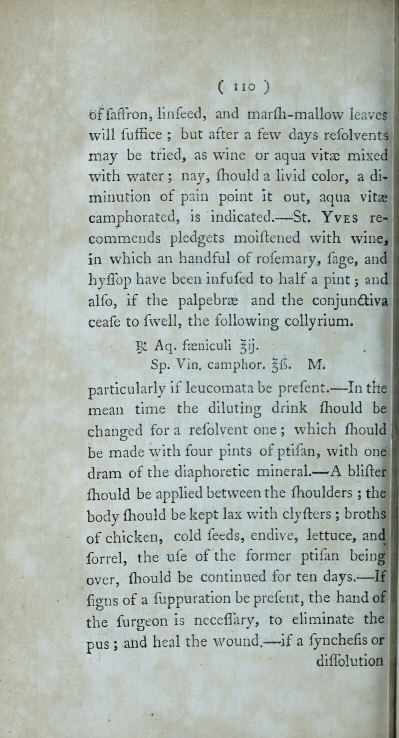 of fafiron, linfeed, and marfh-mallow leaves will fuffice ; but after a few days refolvents may be tried, as wine or aqua vitae mixed with water ; nay, fhould a livid color, a di- minution of pain point it out, aqua vitae camphorated, is indicated.-—St. Yves re- commends pledgets moiflened with wine, in which an handful of rofemary, fage, and hyffop have been infufed to half a pint; and alfo, if the palpebrae and the conjunctiva ceafe to fwell, the following collyrium. Aq. faeniculi §ij. Sp. Vin. camphor. 5^. M. particularly if leucomata be prefent.—In the mean time the diluting drink fhould be changed for a refolvent one ; which fhould be made with four pints of ptifan, with one dram of the diaphoretic mineral.—A blifter fliould be applied between the fhoulders ; the body fhould be kept lax with clyflers ; broths of chicken, cold feeds, endive, lettuce, and forrel, the ufe of the former ptifan being over, fhould be continued for ten days.—If ggns of a fuppuration be prefent, the hand of the furgeon is neceffary, to eliminate the pus; and heal the wound.—if a fynchefis or diflblution