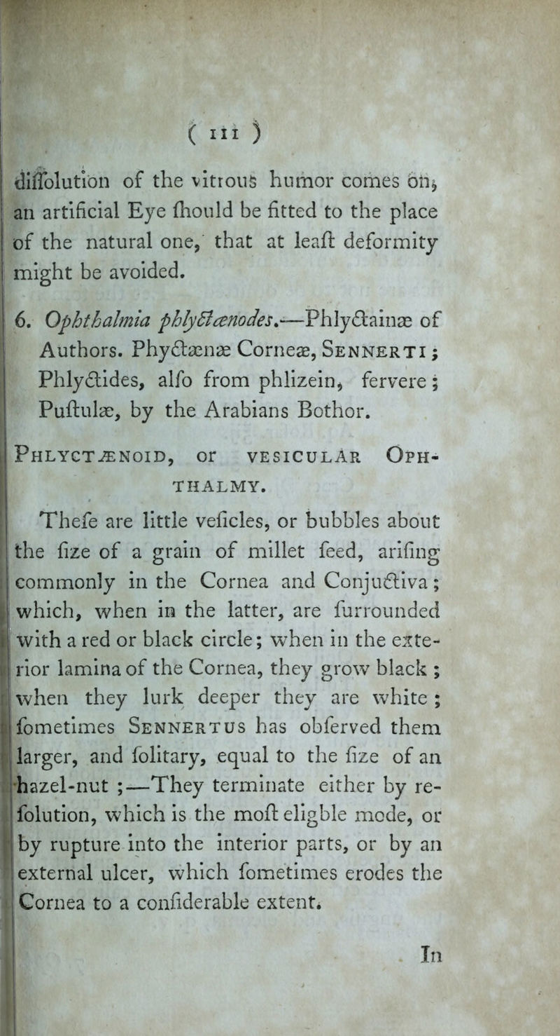 diffolutibn of the vitrous humor comes oh* an artificial Eye (hould be fitted to the place of the natural one, that at leaft deformity might be avoided. 6. Ophthalmia phlydlcenodes.—Phlyftainae of Authors. Phyftamse Corneae, Sennerti ; Phly&ides, alfo from phlizein, fervere; Puftulae, by the Arabians Bothor. ij Phlyctjenoid, or vesicular Oph- THALMY. Thefe are little veficles, or bubbles about ! the fize of a grain of millet feed, arifing commonly in the Cornea and Conjudtiva; ! which, when in the latter, are furrounded i with a red or black circle; when in the exte- v rior lamina of the Cornea, they grow black ; f when they lurk deeper they are white ; ; fometimes Sennertus has obferved them larger, and folitary, equal to the fize of an hazel-nut ;—They terminate either by re- folution, which is the mofteligble mode, or by rupture into the interior parts, or by an ■ I external ulcer, which fometimes erodes the : Cornea to a confiderable extent* In
