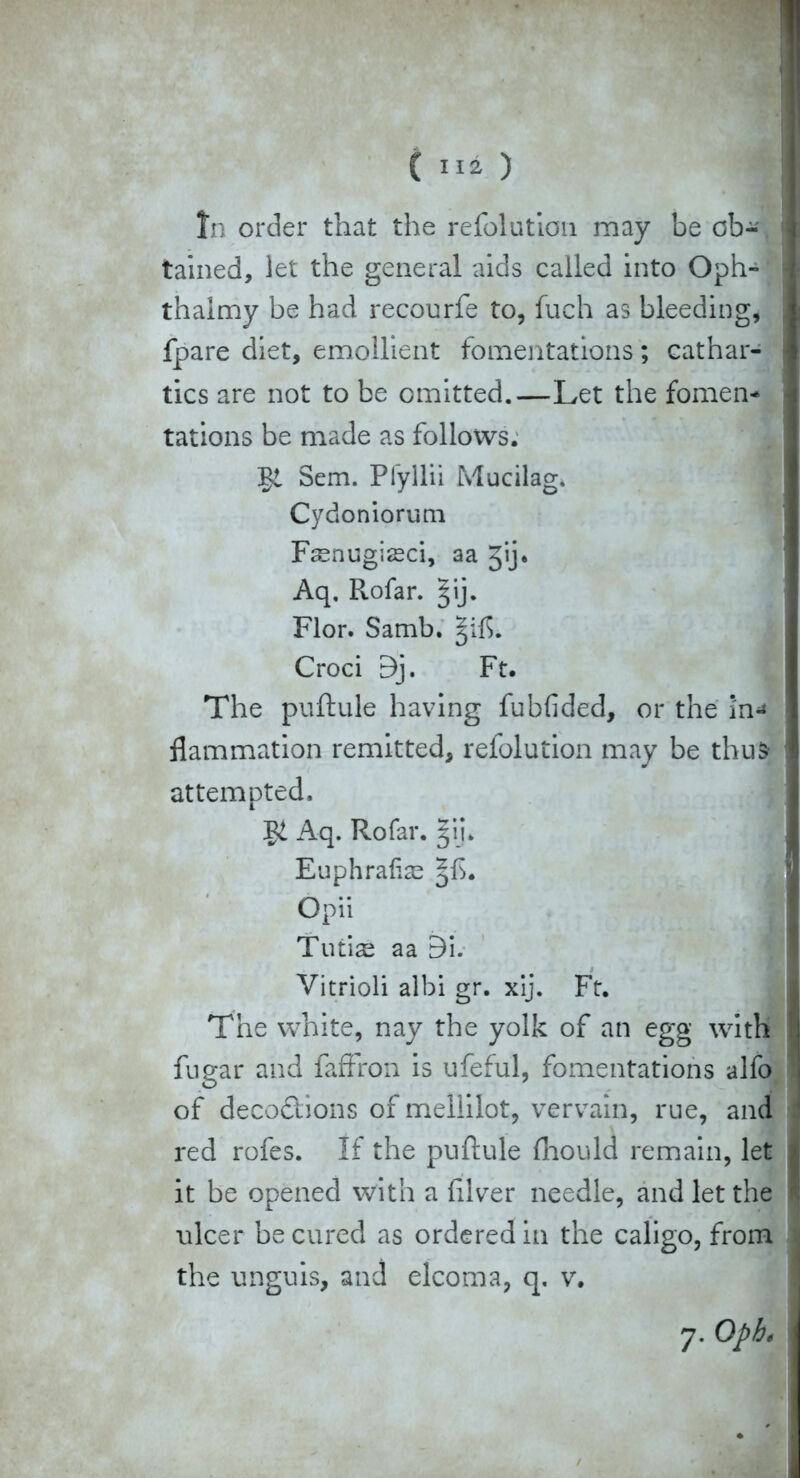 In order that the refolution may be cb-\ tained, let the general aids called into Oph-' thalmy be had recourfe to, fuch as bleeding, fpare diet, emollient fomentations; cathar- tics are not to be omitted.—Let the fomen- tations be made as follows. Sem. Pfyllii Mucilag. Cydoniorum Fsnugisci, aa Jij. Aq, Rofar. ^ij. Flor. Samb. Croci 9j. Ft. The puftule having fubfided, or the i'n^ flammation remitted, refolution may be thus- attempted. Aq. Rofar. §ij. Euphratis Opii Tutis aa 9i. Vitriol! albi gr. xij. Ft. The white, nay the yolk of an egg with fugar and faffron is ufeful, fomentations alfo of decodlions of mellilot, vervain, rue, and red rofes. If the puftule ftiould remain, let it be opened with a ftlver needle, and let the ulcer be cured as ordered in the caligo, from the unguis, and elcoma, q. v.
