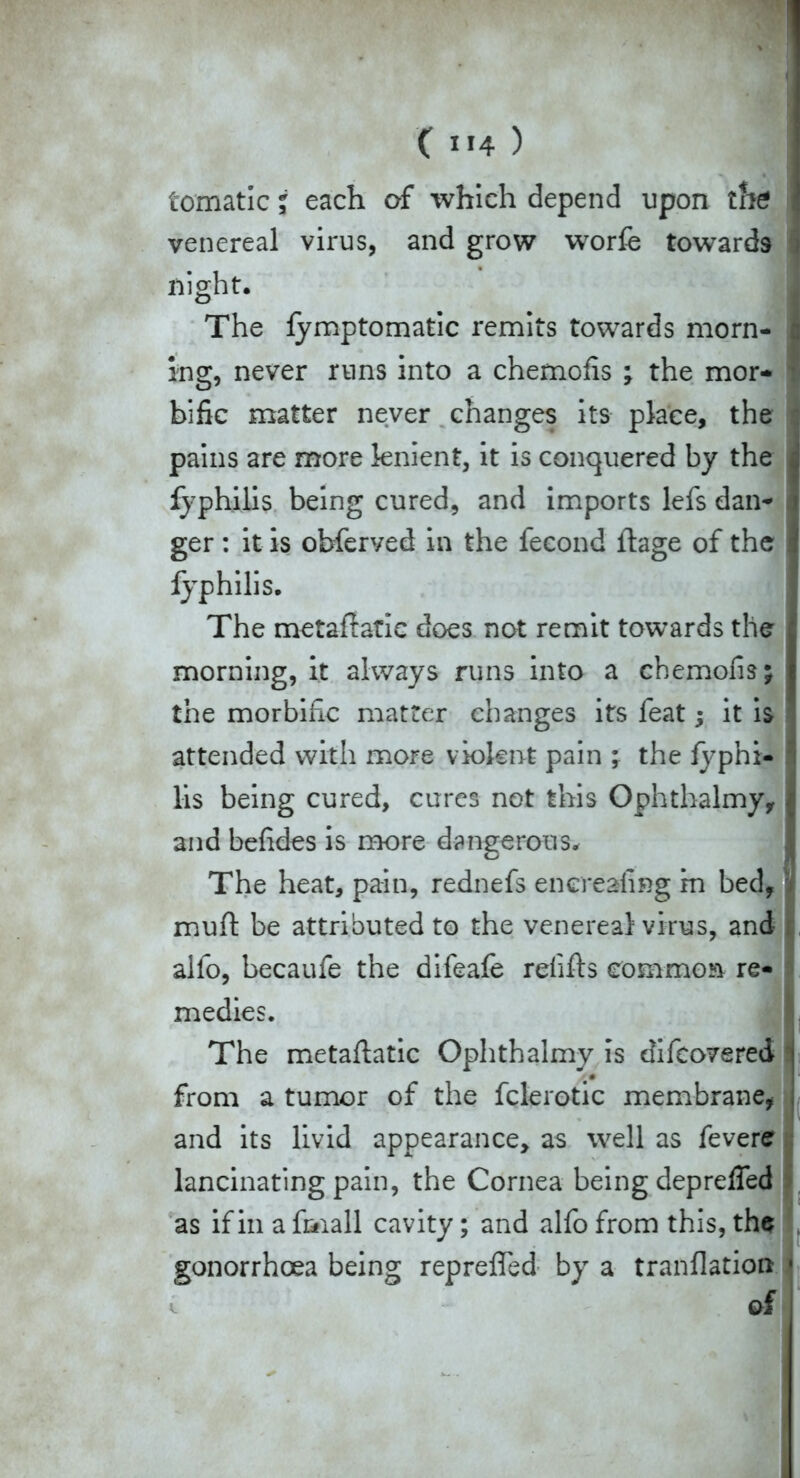 tomatic i each of which depend upon the venereal virus, and grow worfe towards i night. The fymptomatic remits towards morn- c ing, never runs into a chemofis ; the mor- ■ bific matter never changes its place, the * pains are more lenient, it is conquered by the j fyphilis being cured, and imports lefs dan- ger : it is obferved in the fecond flage of the | fyphilis. The metaftatie does not remit towards the : morning, it always runs into a chemofis; I the morbific matter changes its feat; it is attended with more violent pain ; the fyphi- lis being cured, cures not this Ophthalmy, I and befides is more dangerous. The heat, pain, rednefs encreafing m bed, muft be attributed to the venereal virus, and alfo, becaufe the difeafe refills common re- medies. i |; The metaflatic Ophthalmy is difeovered •# 'litti i from a tumor of the fclerotic membrane, and its livid appearance, as well as fevere lancinating pain, the Cornea being deprelTed as if in a foiall cavity; and alfo from this, the gonorrhoea being reprefled by a tranflatioa • ^ of