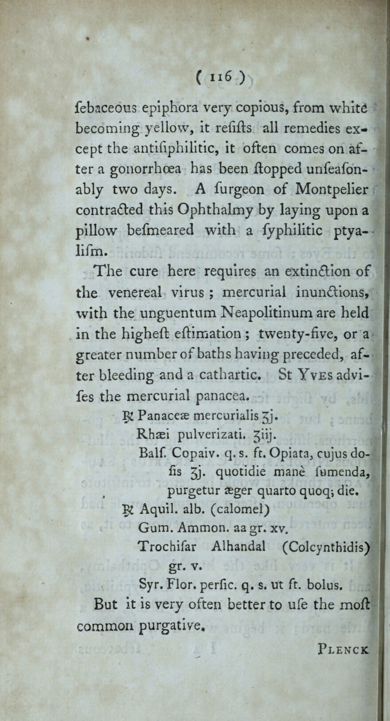febaceous epiphora very copious, from white becoming yellow, it refills all remedies ex- cept the antifiphilitic, it often comes on af- ter a gonorrhoea has been flopped unfeafon- ably two days. A furgeon of Montpelier contracted this Ophthalmy by laying upon a pillow befmeared with a fyphilitic ptya- lifm. The cure here requires an extinction of the venereal virus ; mercurial inunCtions, with the unguentum Neapolitinum are held in the higheft eftimation; twenty-five, or a greater number of baths having preceded, af- ter bleeding and a cathartic. St Yves advi- fes the mercurial panacea. Panaceas mercurialis jj. Rhaei pulverizati. Jiij. Balf. Copaiv. q. s. ft. Opiata, cujus do- fis 3j. quotidie mane fumenda, purgetur aeger quarto quoq-, die. Aquil. alb. (calomel) Gum. Ammon, aa gr. xv. Trochifar Alhandal (Colcynthidis) gr. v. Syr. Flor. perfic. q. s. ut ft. bolus. But it is very often better to ufe the moft common purgative. Plenck
