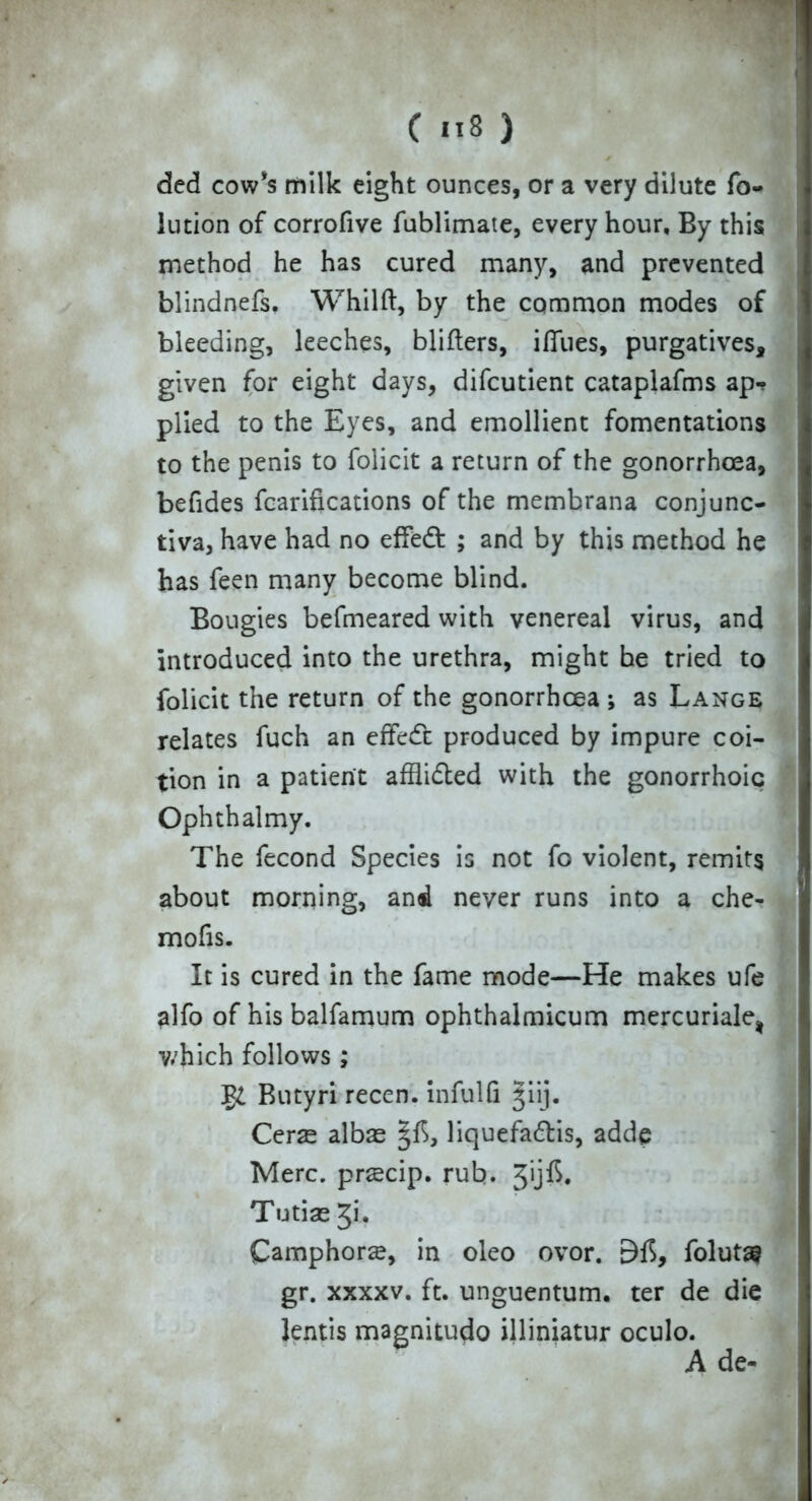 dcd cow's milk eight ounces, or a very dilute fo- lution of corrofive fublimate, every hour. By this method he has cured many, and prevented blindnefs. Whilft, by the common modes of bleeding, leeches, blifters, iffues, purgatives, given for eight days, difcutient cataplafms ap- plied to the Eyes, and emollient fomentations to the penis to folicit a return of the gonorrhoea, befides fcarifications of the membrana conjunc- tiva, have had no effedt ; and by this method he has feen many become blind. Bougies befmeared with venereal virus, and introduced into the urethra, might be tried to folicit the return of the gonorrhoea ; as Lange relates fuch an effedt: produced by impure coi- tion in a patient afflidled with the gonorrhoic Ophthalmy. The fecond Species is not fo violent, remits about morning, and never runs into a che- mofis. It is cured in the fame mode—He makes ufe alfo of his balfamum ophthalmicum mercuriale, which follows ; Butyri recen. infulfi giij. Cerae albae §f>, liquefadtis, addp Merc, prscip. rub. Jijft. Tutiae Ji. Camphors, in oleo ovor. 9$, folutas gr. xxxxv. ft. unguentum, ter de die lentis magnitudo illiniatur oculo. A de-