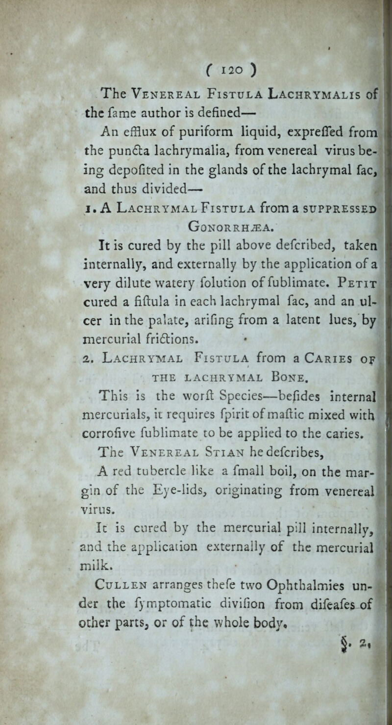The Venereal Fistula Lachrymalis of the fame author is defined— An efflux of puriform liquid, expreffed from the pundta lachrymalia, from venereal virus be- ing depofited in the glands of the lachrymal fac, and thus divided— 1. A Lachrymal Fistula from a suppressed Gonorrhea. It is cured by the pill above defcribed, taken internally, and externally by the application of a very dilute watery folution of fublimate. Petit cured a fiftula in each lachrymal fac, and an ul- cer in the palate, arifing from a latent lues, by mercurial fri&ions. 2. Lachrymal Fistula from a Caries of the lachrymal Bone. This is the worft Species—befides internal mercurials, it requires fpirit of maftic mixed with corrofive fublimate to be applied to the caries. The Venereal Stian hedefcribes, A red tubercle like a fmall boil, on the mar- gin of the Eye-lids, originating from venereal virus. It is cured by the mercurial pill internally, and the application externally of the mercurial milk. Cullen arranges thefe two Ophthalmies un- der the fymptomatic divifion from difeafes of other parts, or of the whole body*
