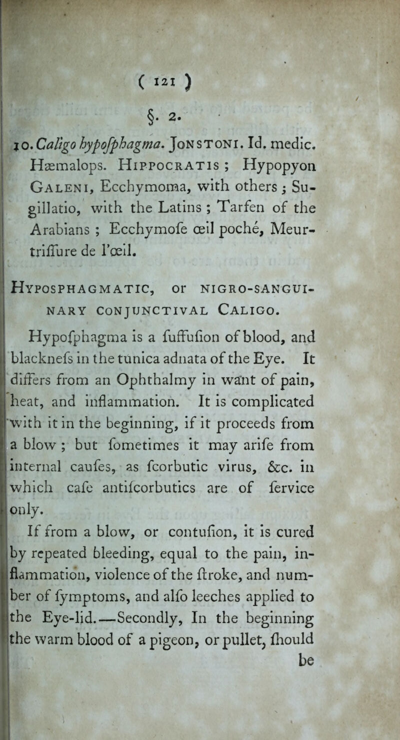 io. Caligo hypofphagma. Jons toni. Id. medic. Hasmalops. Hippocratis ; Hypopyon Galeni, Ecchymoma, with others; Su- gillatio, with the Latins ; Tarfen of the Arabians ; Ecchymofe ceil poche, Meur- triffure de l'ceil. I ! Hyposphagmatic, or nigro-sangui- NARY CONJUNCTIVAL CALIGO. Hypofphagma is a fuffufion of blood, and |j blacknefs in the tunica adnata of the Eye. It i differs from an Ophthalmy in want of pain, [ heat, and inflammation. It is complicated i with it in the beginning, if it proceeds from * a blow ; but fometimes it may arife from internal caufes, as fcorbutic virus, &c. in I which cafe antifcorbutics are of fervice f only. If from a blow, or contufion, it is cured I by repeated bleeding, equal to the pain, in- flammation, violence of the flroke, and num- |ber of fymptoms, and alfo leeches applied to the Eye-lid.—Secondly, In the beginning Sthe warm blood of a pigeon, or pullet; fliould