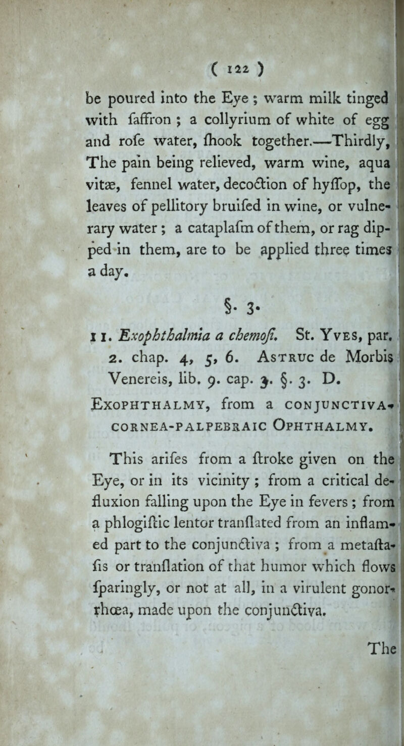 1 ( «i ) be poured into the Eye ; warm milk tinged » with faffron ; a collyrium of white of egg j and rofe water, fhook together.—Thirdly, * The pain being relieved, warm wine, aqua vitae, fennel water, decoCtion of hyffop, the leaves of pellitory bruifed in wine, or vulne- : rary water; a cataplafm of them, or rag dip- ped in them, are to be applied three times : a day. §• 3* ! 11. Exophthalmia a chemoji, St. Yves, par. j 2. chap. 4, 5, 6. Astruc de Morbis i Venereis, lib. 9. cap. 3. §. 3. D. Exophthalmy, from a conjunctiva** CORNEA-PALPEBRAIC OpHTHALMY. j This arifes from a ftroke given on the Eye, or in its vicinity ; from a critical de* ‘ fluxion falling upon the Eye in fevers ; from a phlogiftic lentor tranflated from an inflam- ed part to the conjunctiva ; from a metalla* . fls or tranflation of that humor which flows fparingly, or not at all, in a virulent gonor* : rhcea, made upon the conjunctiva.