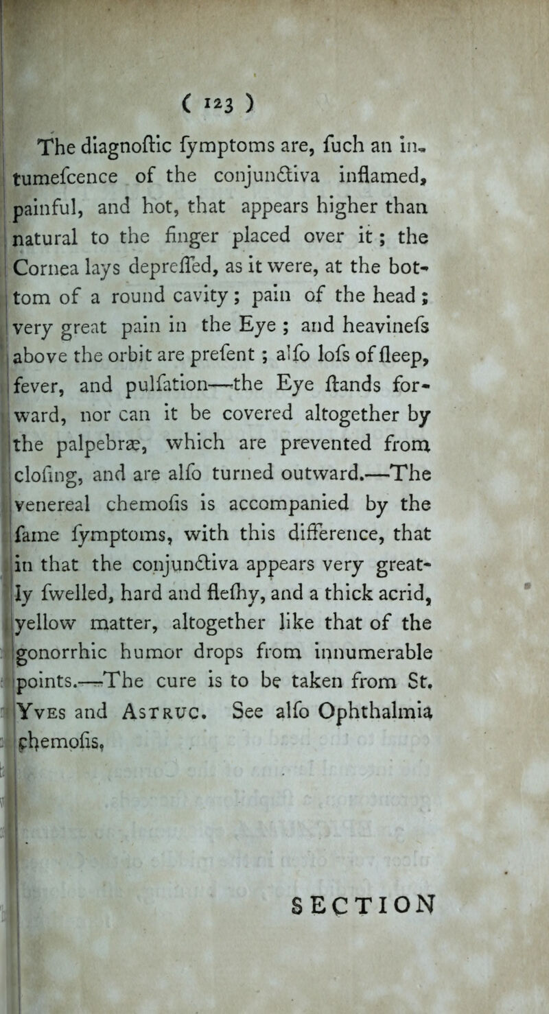 ( ) The diagnoftic fymptoms are, fuch an in, tumefcence of the conjunctiva inflamed, painful, and hot, that appears higher than I natural to the finger placed over it; the I Cornea lays depreffed, as it were, at the bot* i tom of a round cavity ; pain of the head ; 'very great pain in the Eye ; and heavinefs above the orbit are prefent ; alfo lofs of fleep, fever, and pulfation—-the Eye ftands for- Bward, nor can it be covered altogether by the palpebrae, which are prevented from clofing, and are alfo turned outward.—The venereal chemofis is accompanied by the fame fymptoms, with this difference, that in that the conjunctiva appears very great* Iy fwelled, hard and flefhy, and a thick acrid, yellow matter, altogether like that of the gonorrhic humor drops from innumerable points.—^The cure is to be taken from St. Yves and Astruc. See alfo Ophthalmia ^flemofis, SECTION