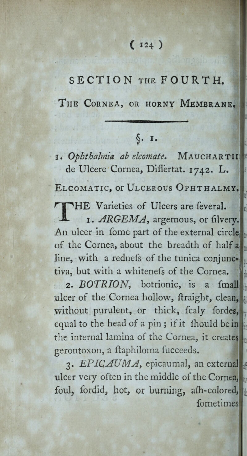 SECTION THE FOURTH. The Cornea, or horny Membrane, I. Ophthalmia ah elcomate. Mauchartii; de Ulcere Cornea, Diflertat. 1742. L. Elcomatic, or Ulcerous Ophthalmy. HE Varieties of Ulcers are feveral. 1. ARGEMA, argemous, or filvery. A11 ulcer in fome part of the external circle of the Cornea, about the breadth of half aj line, with a rednefs of the tunica conjunc-! tiva, but with a whitenefs of the Cornea. 2. BOTRION, botrionic, is a fmall ulcer of the Cornea hollow, ftraight, clean, without purulent, or thick, fcaly fordes, • equal to the head of a pin ; if it fhould be in the internal lamina of the Cornea, it creates- gerontoxon, a ftaphiloma fucceeds. J - 3. EPICAUMA, epicaumal, an external ulcer very often in the middle of the Cornea3 n, foul, fordid, hot, or burning, afti-colored, §• * fometimes