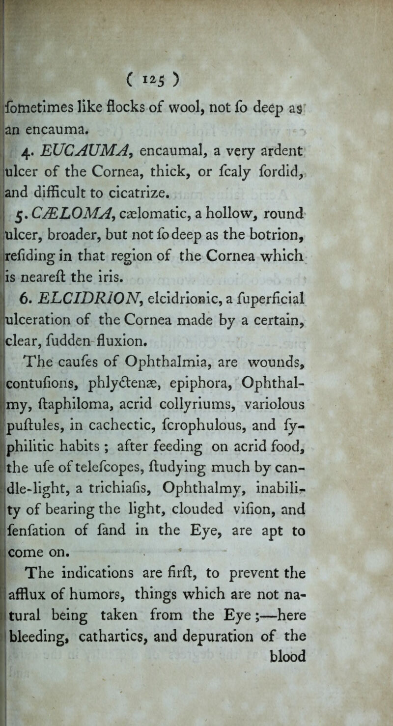 fometimes like flocks of wool, not fo deep as an encauma. 4. EUCAUMA, encaumal, a very ardent ulcer of the Cornea, thick, or fcaly fordid, and difficult to cicatrize. 5. CMLOMA, caelomatic, a hollow, round ulcer, broader, but not fodeep as the botrion, refiding in that region of the Cornea which [is neareft the iris. 6. ELCIDRiON, elcidriomc, a fuperficial lceration of the Cornea made by a certain, clear, fudden fluxion. The caufes of Ophthalmia, are wounds, icontufions, phlyftenae, epiphora, Ophthal- my, ftaphiloma, acrid collyriums, variolous puftules, in cachectic, fcrophulous, and fy- philitic habits ; after feeding on acrid food, the ufe of telefcopes, ftudying much by can- dle-light, a trichiafis, Ophthalmy, inabilir ty of bearing the light, clouded vifion, and fenfation of fand in the Eye, are apt to come on. The indications are firft, to prevent the afflux of humors, things which are not na- tural being taken from the Eye;—here bleeding, cathartics, and depuration of the blood