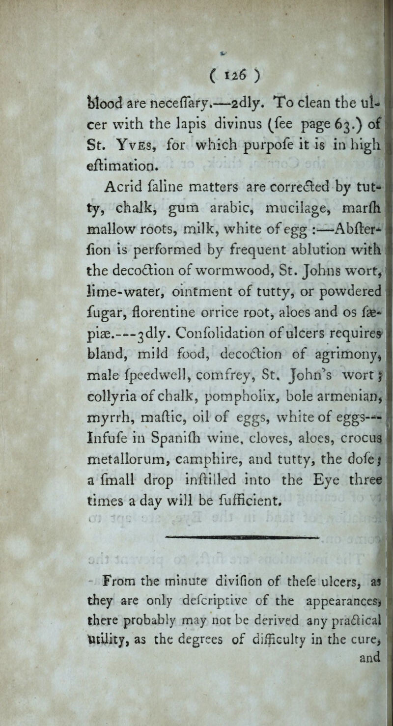 blood are necefiary*—2dly. To clean the ul- cer with the lapis divinus (fee page 63.) of St. Yves, for which purpofe it is in high eftimation. Acrid faline matters are corrected by tut- ty, chalk, gum arabic, mucilage, marfh mallow roots, milk, white of egg :—Abfter* lion is performed by frequent ablution with the decodfion of wormwood, St. Johns wort, lime-water, ointment of tutty, or powdered fugar, florentine orrice root, aloes and os fae* piae.---jdly. Confolidation of ulcers requires bland, mild food, decodlion of agrimony, male fpeedwell, comfrey, St. John’s wort \ collyria of chalk, pompholix, bole armenian, myrrh, maftic, oil of eggs, white of eggs™ Infufe in Spanifli wine, cloves, aloes, crocus metallorum, camphire, and tutty, the dofe \ a fmall drop inftiiled into the Eye three times a day will be fufficient. I '' ' ' ,V v ■ . 1 . .. - . From the minute divifion of thefe ulcers, as they are only defcriptive of the appearances* there probably may not be derived any pra&icai Utility, as the degrees of difficulty in the cure* and