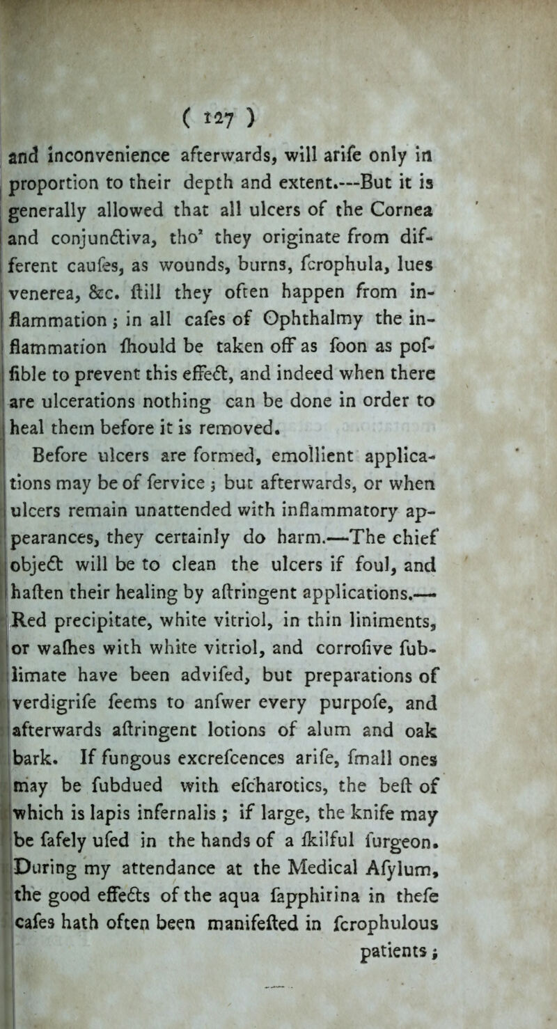 ( *27 ) and Inconvenience afterwards, will arife only in proportion to their depth and extent.—But it is generally allowed that all ulcers of the Cornea j and conjun&iva, tho* they originate from dif- j ferent caufes, as wounds, burns, fcrophula, lues venerea, &c. ftill they often happen from in- flammation ; in all cafes of Gphthalmy the in- flammation fhould be taken off as foon as pof- fible to prevent this effeft, and indeed when there are ulcerations nothing can be done in order to heal them before it is removed. Before ulcers are formed, emollient applica- tions may be of fervice ; but afterwards, or when i ulcers remain unattended with inflammatory ap- pearances, they certainly do harm.—The chief object will be to clean the ulcers if foul, and haften their healing by aftringent applications.— Red precipitate, white vitriol, in thin liniments, or wafhes with white vitriol, and corrofive fub- . limate have been advifed, but preparations of verdigrife feems to anfwer every purpofe, and afterwards aftringent lotions of alum and oak bark. If fungous excrefcences arife, fmall ones may be fubdued with efcharotics, the beft of which is Iapis infernalis; if large, the knife may be fafely ufed in the hands of a fkilful furgeon. During my attendance at the Medical Afylum, the good effedts of the aqua fapphirina in thefc cafes hath often been manifefted in fcrophulous patients;