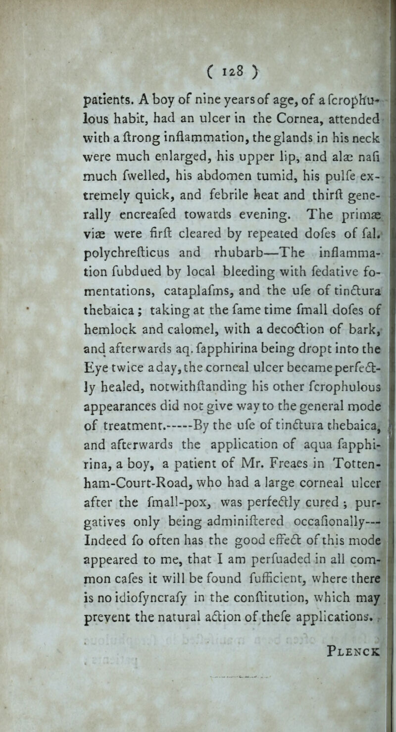 patients. A boy of nine years of age, of a fcrophu* lous habit, had an ulcer in the Cornea, attended with a flrong inflammation, the glands in his neck were much enlarged, his upper lip, and also nafl much fwelled, his abdomen tumid, his pulfe ex- tremely quick, and febrile heat and thirfl gene- rally encreafed towards evening. The primae viae were firft cleared by repeated dofes of fab polychrefticus and rhubarb—The inflamma- tion fubdued by local bleeding with fedative fo- mentations, cataplafms, and the ufe of tinctura thebaica ; taking at the fame time fmall dofes of hemlock and calomel, with a decodtion of bark, and afterwards aq. fapphirina being dropt into the Eye twice aday,the corneal ulcer became perfect- ly healed, notwithflanding his other fcrophulous appearances did not give way to the general mode of treatment. By the ufe of tindtura thebaica, and afterwards the application of aqua fapphi- rina, a boy, a patient of Mr. Freaes in Totten- ham-Court-Road, who had a large corneal ulcer after the fmall-pox, was perfectly cured ; pur- gatives only being adminiftered occafionaily— Indeed fo often has the good effedt of this mode appeared to me, that I am perfnaded in all com- mon cafes it will be found fufficient, where there is no idiofyncrafy in the conflitution, which may prevent the natural adtion of thefe applications. Plenck