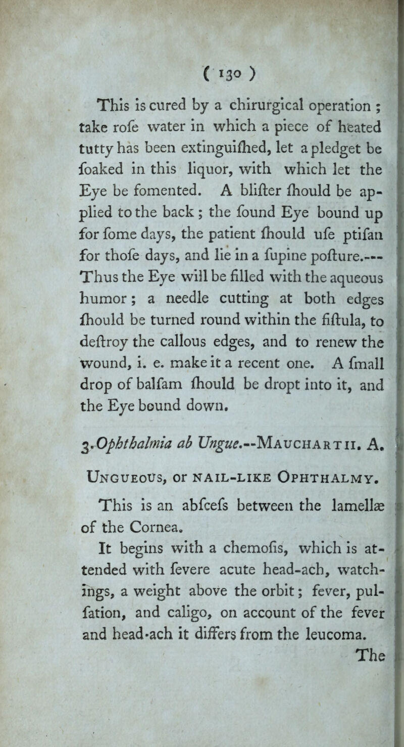 ( *30 ) This is cured by a chirurgical operation ; take rofe water in which a piece of heated tutty has been extinguifhed, let a pledget be foaked in this liquor, with which let the Eye be fomented. A blifter fhould be ap- plied to the back ; the found Eye bound up for fome days, the patient fhould ufe ptifan for thofe days, and lie in a fupine pofture.— Thus the Eye will be filled with the aqueous humor; a needle cutting at both edges fhould be turned round within the fiftula, to deftroy the callous edges, and to renew the wound, i. e. make it a recent one. A fmall drop of balfam fhould be dropt into it, and the Eye bound down. 3.Ophthalmia ab Ungue,—Mauchartii. A. Ungueous, or nail-like Ophthalmy. This is an abfcefs between the lamellae of the Cornea. It begins with a chemofis, which is at- tended with fevere acute head-ach, watch- ings, a weight above the orbit; fever, pul- fation, and caligo, on account of the fever and head-ach it differs from the leucoma. The
