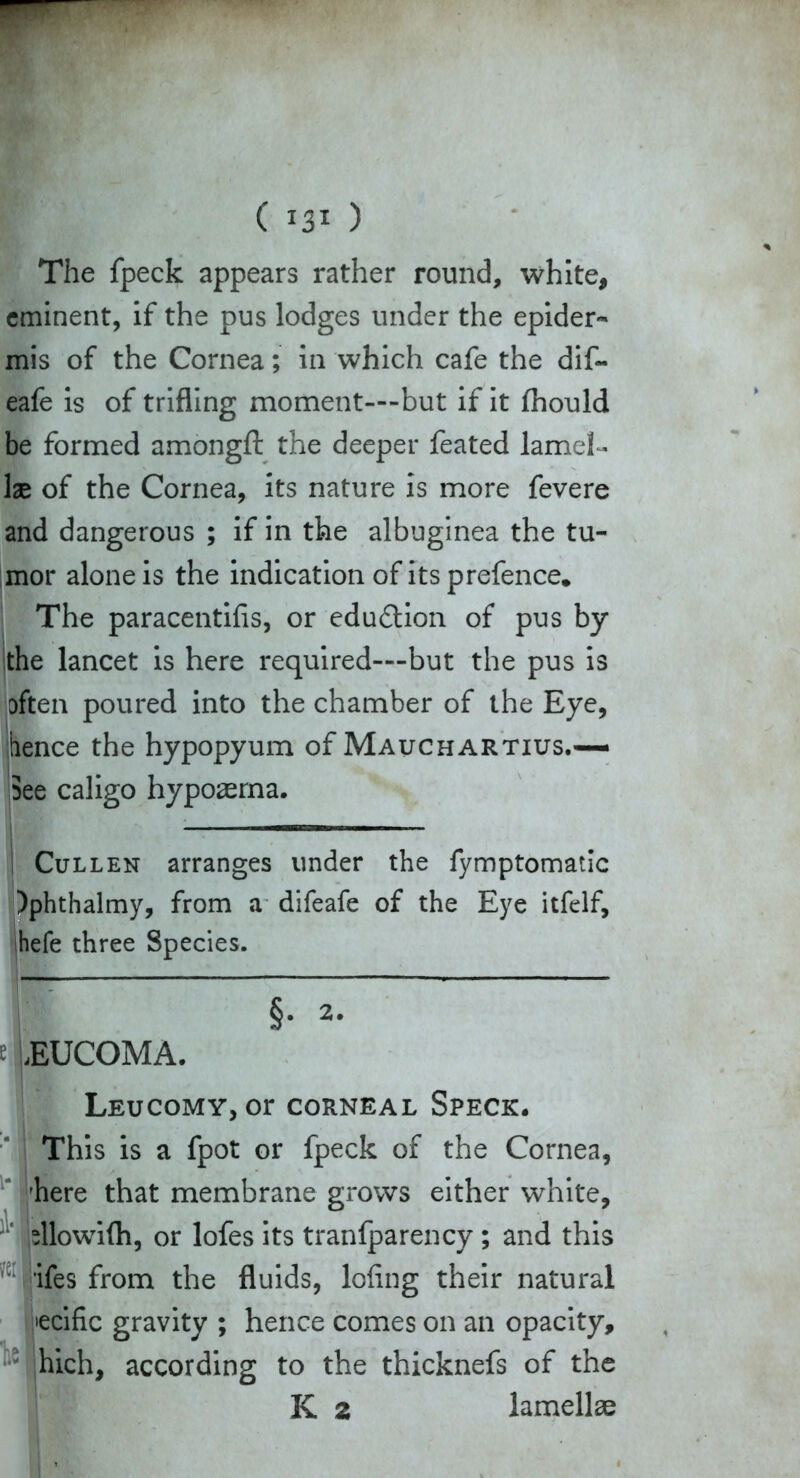 The fpeck appears rather round, white, eminent, if the pus lodges under the epider- mis of the Cornea; in which cafe the dif~ eafe is of trifling moment—but if it fhould be formed amongft the deeper feated lamel- lae of the Cornea, its nature is more fevere and dangerous ; if in the albuginea the tu- mor alone is the indication of its prefence* The paracentifis, or edu&ion of pus by the lancet is here required—but the pus is often poured into the chamber of the Eye, 'hence the hypopyum of Mauchartius.— See caligo hypoaema. Cullen arranges under the fymptomatic )phthalmy, from a difeafe of the Eye itfelf, hefe three Species. §. 2. e Leucoma. i'j vei 'he LEUCOMY,Or CORNEAL SPECK. This is a fpot or fpeck of the Cornea, here that membrane grows either white, fllowifli, or lofes its tranfparency; and this ifes from the fluids, lofing their natural •ecific gravity ; hence comes on an opacity, hich, according to the thicknefs of the K 2 lamellae