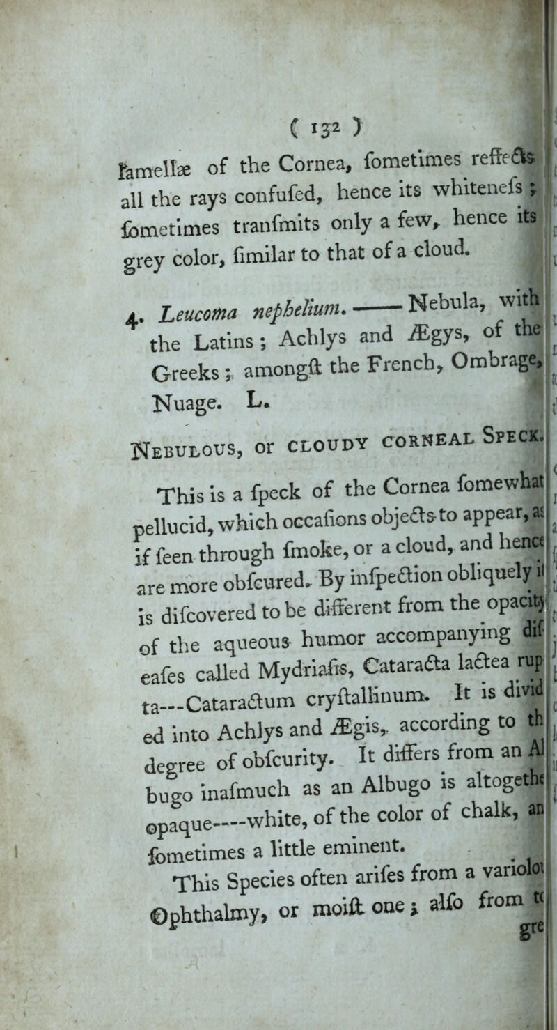 femellae of the Cornea, fometimes reffe£lfe I all the rays confufed, hence its whitenefs j fometimes tranfmits only a few, hence its grey color, fimilar to that of a cloud. a. Leucoma nepheJium. Nebula, with I the Latins; Achlys and ALgys, of the Greeksamongft the French, Ombrage, Nuage. L. * , Nebulous, or cloudy corneal Speck., This is a fpeck of the Cornea fomewhat j pellucid, which occaiions objedsto appear, a I if feen through fmoke, or a cloud, and hence are more obfcured. By infpedion obliquely H . is difcovered to be different from the opaci»! of the aqueous humor accompanying dif eafes called Mydriafc, Catarafta ladea r« L ta Cataradum cryftallinum. It is dividJ ed into Achlys and iEgis, according to th degree of obfcurity. It differs from an A) , bueo inafmuch as an Albugo is altoget» L opaque—white, of the color of chalk, an, fometimes a little eminent. j This Species often arifes from a vanoloij Ophthalmy, or moiff one j alfo from t<