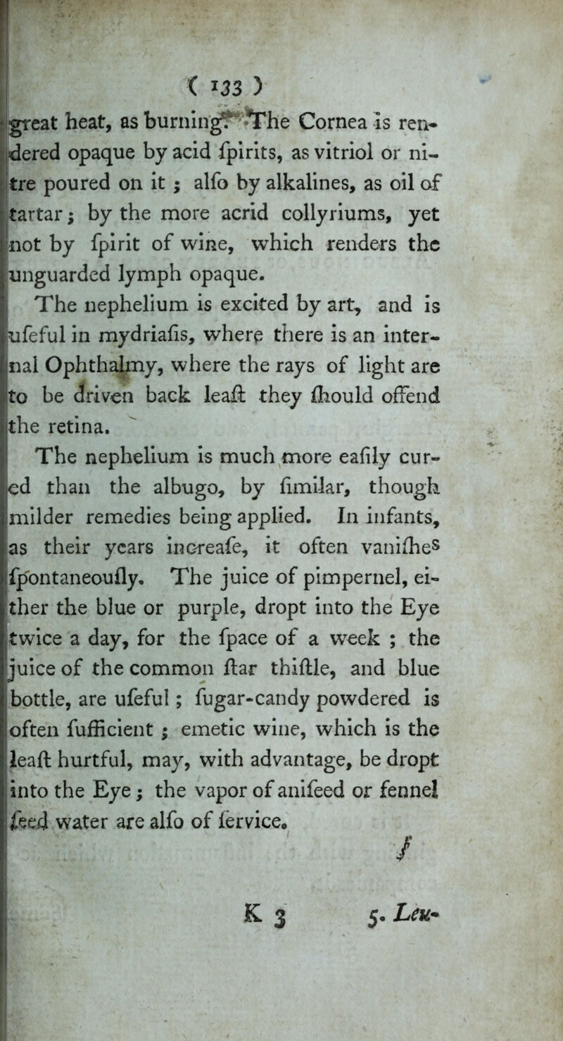 ( *33 ) great heat, as burning? The Cornea is ren- dered opaque by acid fpirits, as vitriol or ni- tre poured on it ; alfo by alkalines, as oil of tartar; by the more acrid collyriums, yet not by fpirit of wine, which renders the unguarded lymph opaque. The nephelium is excited by art, and is ufeful in mydriafis, where there is an inter- nal Ophthalmy, where the rays of light are ito be driven back leaft they fhould offend the retina. The nephelium is much more eafily cur- ed than the albugo, by fimilar, though milder remedies being applied. In infants, as their years increafe, it often vanifhe5 ;fpontaneoufly. The juice of pimpernel, ei- ther the blue or purple, dropt into the Eye twice a day, for the fpace of a week ; the juice of the common flar thiftle, and blue bottle, are ufeful; fugar-candy powdered is loften fufficient ; emetic wine, which is the leaft hurtful, may, with advantage, be dropt into the Eye; the vapor of anifeed or fennel 7,eed water are alfo of fervice. / £3 5. Ltu-