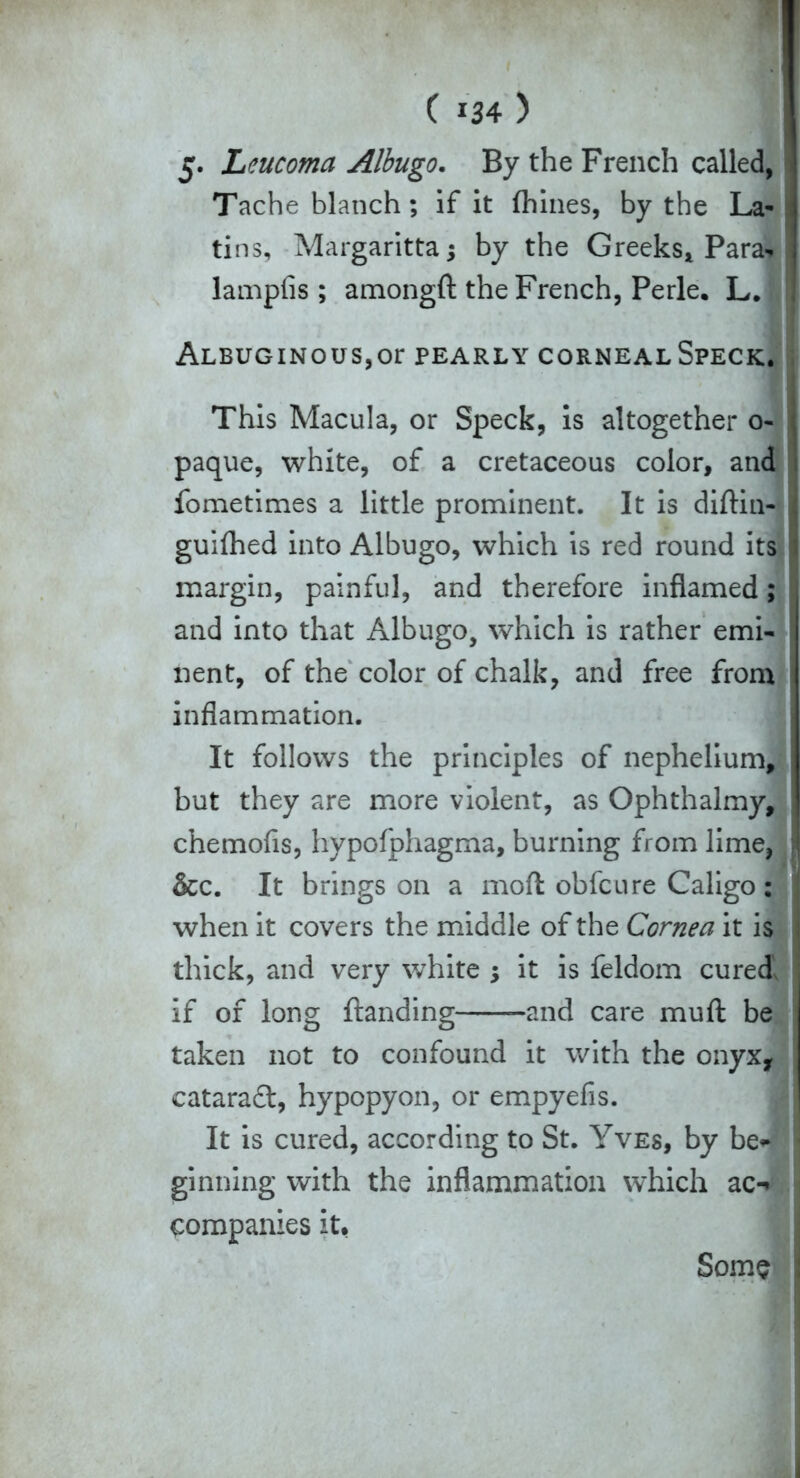 5. Leucoma Albugo. By the French called, Tache blanch; if it fhines, by the La- tins, Margaritta; by the Greeks* Para* lampfis ; amongft the French, Perle. L. ALBUGINOUS,Or PEARLY CORNEAL SPECK. This Macula, or Speck, is altogether o- paque, white, of a cretaceous color, and fometimes a little prominent. It is diftin- guilhed into Albugo, which is red round its margin, painful, and therefore inflamed; and into that Albugo, which is rather emi- nent, of the color of chalk, and free from inflammation. It follows the principles of nephelium, but they are more violent, as Ophthalmy, chemofis, hypolphagma, burning from lime, &c. It brings on a moft obfeure Caligo : when it covers the middle of the Cornea it is thick, and very white ; it is feldom cured if of long {landing and care mufl be taken not to confound it with the onyx, cataradl, hypopyon, or empyefis. It is cured, according to St. Yves, by be~ ginning with the inflammation which ac-* companies it. Some
