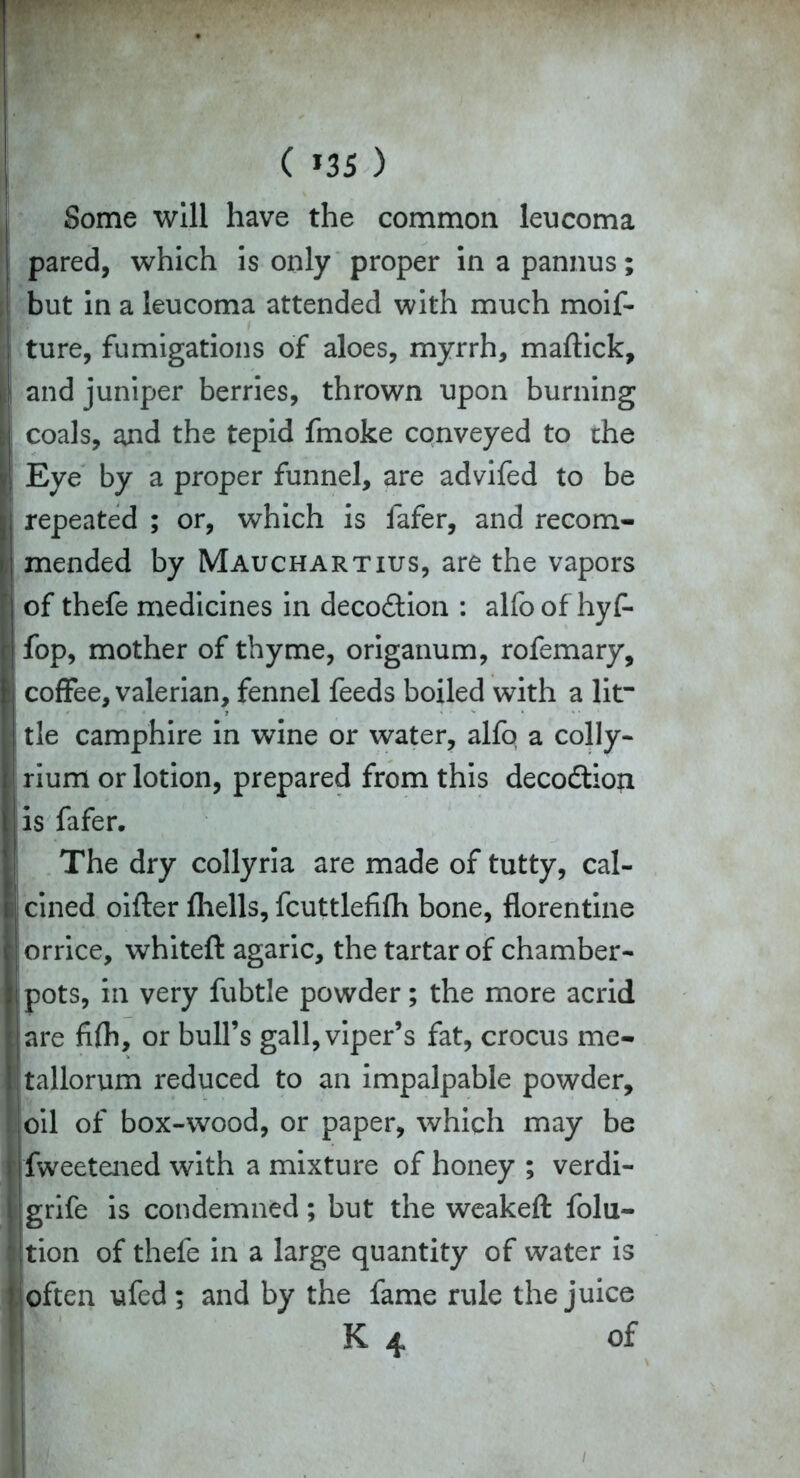 ( *35 ) Some will have the common leucoma pared, which is only proper in a pannus; but in a leucoma attended with much moif- ture, fumigations of aloes, myrrh, maffick, and juniper berries, thrown upon burning coals, and the tepid fmoke conveyed to the Eye by a proper funnel, are advifed to be repeated ; or, which is fafer, and recom- mended by Mauchartius, are the vapors of thefe medicines in deco&ion : alfo of hyf- fop, mother of thyme, origanum, rofemary, coffee, valerian, fennel feeds boiled with a lit- tle camphire in wine or water, alfo a colly- rium or lotion, prepared from this decodtioji is fafer. The dry collyria are made of tutty, cal- cined oifter fliells, fcuttlefifh bone, florentine orrice, whiteft agaric, the tartar of chamber- pots, in very fubtle powder; the more acrid are fifh, or bull’s gall, viper’s fat, crocus me- tallorum reduced to an impalpable powder, oil of box-wood, or paper, which may be fweetened with a mixture of honey ; verdi- grife is condemned; but the weakeft folu- tion of thefe in a large quantity of water is often ufed ; and by the fame rule the juice