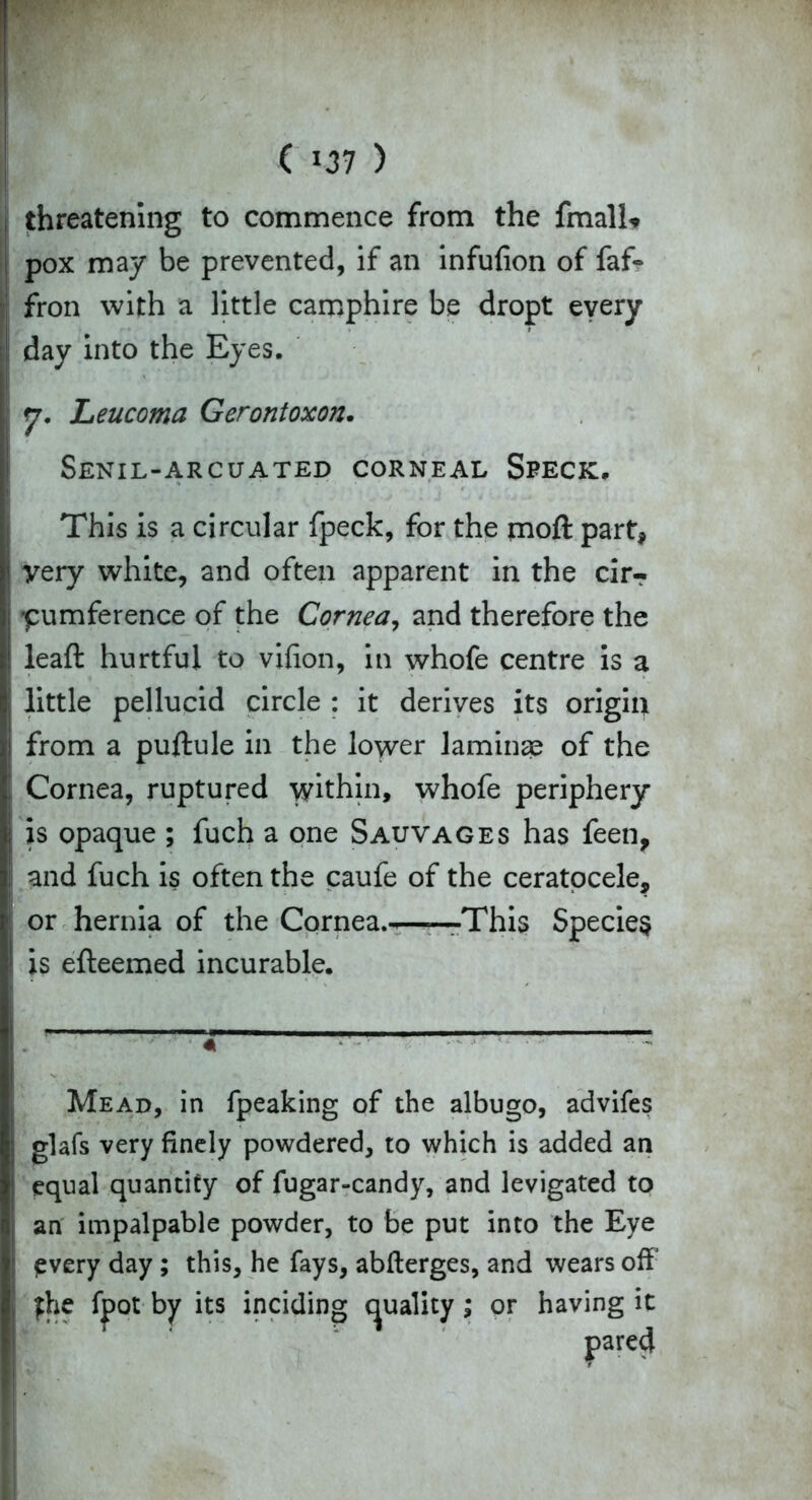 ( *37 ) threatening to commence from the fmali* pox may be prevented, if an infufion of faf- fron with a little camphire be dropt every day into the Eyes. y. Leucoma Gerontoxon. Senil-arcuated corneal Speck. This is a circular fpeck, for the moft part, I very white, and often apparent in the cirT j pumference of the Cornea, and therefore the leaft hurtful to vifion, in whofe centre is a i little pellucid circle : it derives its origin from a puftule in the lower laminae of the : Cornea, ruptured within, whofe periphery is opaque ; fuch a one Sauvages has feen, and fuch is often the caufe of the ceratocele, 1 or hernia of the Cornea.-——This Species I is efleemed incurable. 4 Mead, in fpeaking of the albugo, advifes glafs very finely powdered, to which is added an equal quantity of fugar-candy, and levigated to an impalpable powder, to be put into the Eye pvery day ; this, he fays, abfterges, and wears off yhe fpot by its inciding quality; or having it