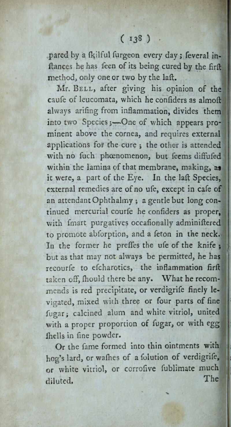 pared by a fkilful furgeon every day; feveral in- flances he has feen of its being cured by the firft method, only one or two by the laft. Mr. Bell, after giving his opinion of the caufe of leucomata, which he confiders as almoft always arifing from inflammation, divides them into two Species 3—One of which appears pro- minent above the cornea, and requires external applications for the cure 3 the other is attended with no fuch phoenomenon, but feems diffufed within the lamina of that membrane, making, as it were, a part of the Eye. In the laft Species, external remedies are of no ufe, except in cafe of an attendant Ophthalmy ; a gentle but long con- tinued mercurial courfe he confiders as proper, with fmart purgatives occafionally adminiflered to promote abforption, and a feton in the neck In the former he prefTes the ufe of the knife ; but as that may not always be permitted, he has recourfe to efcharotics, the inflammation firft taken off, fhould there be any. What he recom- mends is red precipitate, or verdigrife finely le- vigated, mixed with three or four parts of fine fugari calcined alum and white vitriol, united with a proper proportion of fugar, or with egg fhells in fine powder. Or the fame formed into thin ointments with hog’s lard, or wafhes of a foiution of verdigrife, or white vitriol, or corrofive fublimate much diluted. The
