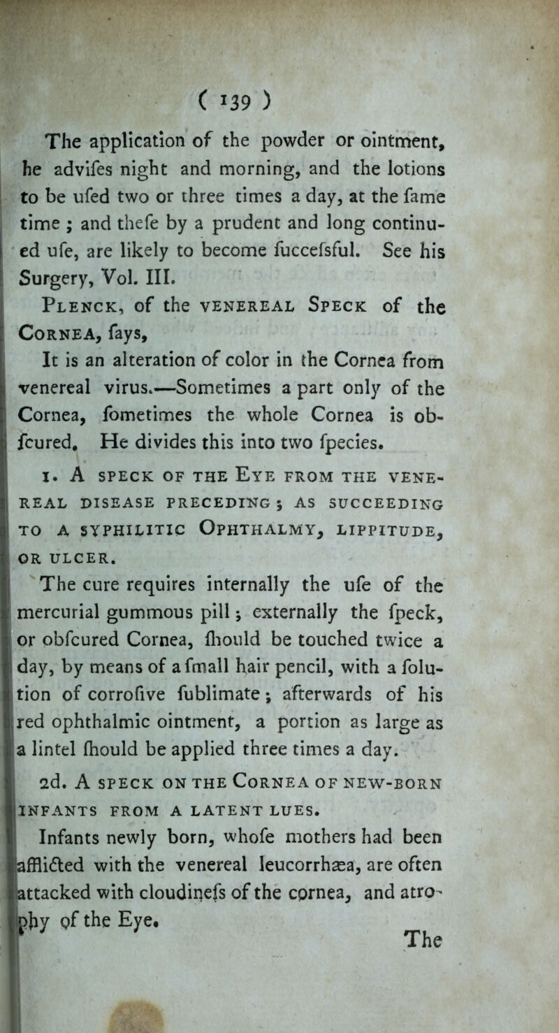 The application of the powder or ointment, he advifes night and morning, and the lotions to be ufed two or three times a day, at the fame time ; and thefe by a prudent and long continu- ed ufe, are likely to become fuccefsful. See his Surgery, Vol. III. Plenck, of the venereal Speck of the Cornea, fays. It is an alteration of color in the Cornea from venereal virus.—Sometimes a part only of the Cornea, fometimes the whole Cornea is ob- fcured. He divides this into two fpecies. I. A SPECK OF THE Eye FROM THE VENE- REAL DISEASE PRECEDING 5 AS SUCCEEDING TO A SYPHILITIC OPHTHALMY, LIPPITUDE, OR ULCER. The cure requires internally the ufe of the mercurial gummous pill; externally the fpeck, or obfcured Cornea, fhould be touched twice a day, by means of afmall hair pencil, with a folu- tion of corrofive fublimate; afterwards of his red ophthalmic ointment, a portion as large as a lintel fhould be applied three times a day. 2d. A SPECK ON THE CORNEA OF NEW-BORN INFANTS FROM A LATENT LUES. Infants newly born, whofe mothers had been affli&ed with the venereal leucorrhasa, are often attacked with cloudinefs of the cornea, and atro- phy Qf the Eye, The