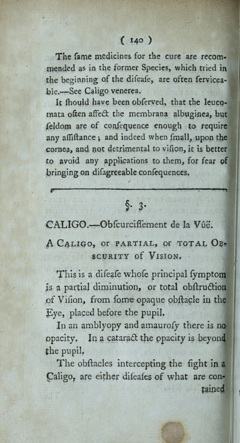 The fame medicines for the cure are recom- mended as in the former Species, which tried in the beginning of the difeafe, are often fervicea-1 bie.—See Caligo venerea. It (hould have been obferved, that the leuco- mata often affed the membrana albuginea, but feldom are of confequence enough to require any affiftance ; and indeed when fmall, upon the cornea, and not detrimental to vifion, it is better to avoid any applications to them, for fear of bringing on difagreeable confequences. F $• 3* CALIGO.—Obfcurciflement de la Vue. A Caligo, or partial, or total Ob? scurity of Vision. This is a difeafe whofe principal fymptom is a partial diminution, or total obftrudion of Vifion, from fome opaque obftacle in the Tye, placed before the pupil. In an amblyopy and amaurofy there is no opacity. In a catarad the ppacity is beyond the pupil. The obftacles intercepting the fight in 3 (Caligo, are either diieafes of what are con- tained
