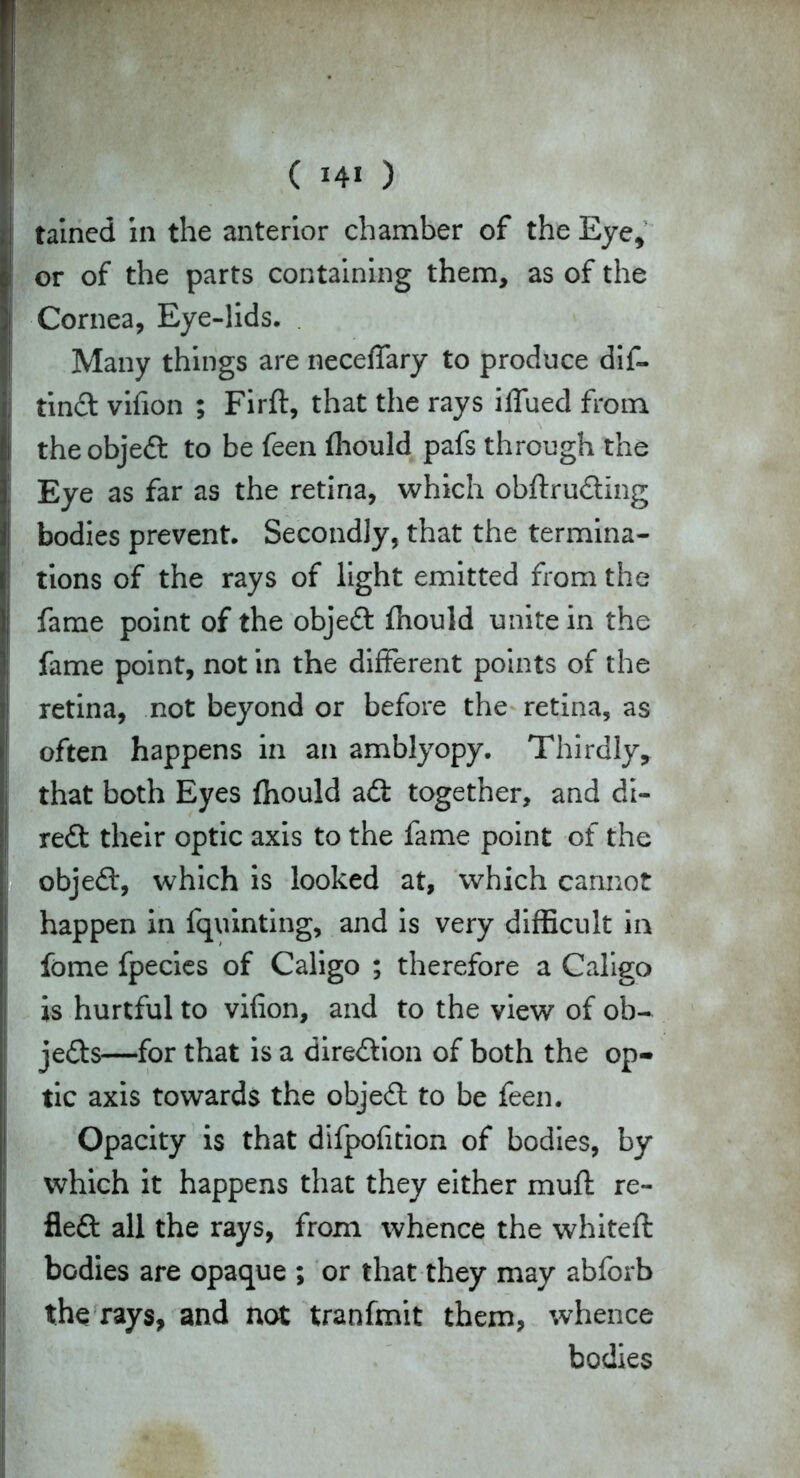 tained in the anterior chamber of the Eye* or of the parts containing them, as of the Cornea, Eye-lids. Many things are neceffary to produce dis- tinct vifion ; Firft, that the rays iffued from the object to be feen fhould pafs through the ; Eye as far as the retina, which obftrudting bodies prevent. Secondly, that the termina- tions of the rays of light emitted from the fame point of the objedt fhould unite in the fame point, not in the different points of the retina, not beyond or before the retina, as often happens in an amblyopy. Thirdly, that both Eyes fhould adi together, and di- redt their optic axis to the fame point of the objedt, which is looked at, which cannot happen in fquinting, and is very difficult in fome fpecies of Caligo ; therefore a Caligo is hurtful to vifion, and to the view of ob- jedts—for that is a diredlion of both the op- tic axis towards the objedt to be feen. Opacity is that difpofition of bodies, by which it happens that they either muft re- fledt all the rays, from whence the whiteft bodies are opaque ; or that they may abforb the rays, and not tranfmit them, whence bodies