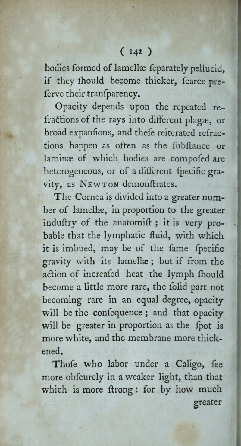 ( 14* ) bodies formed of lamellae feparately pellucid, if they fhould become thicker, fcarce pre- ferve their tranfparency. Opacity depends upon the repeated re- fradtions of the rays into different plagae, or broad expanfions, and thefe reiterated refrac- tions happen as often as the fubftance or laminae of which bodies are compofed are heterogeneous, or of a different fpecific gra- vity, as Newton demonftrates. The Cornea is divided into a greater num- ber of lamellae, in proportion to the greater induflry of the anatomift ; it is very pro- bable that the lymphatic fluid, with which it is imbued, may be of the fame fpecific gravity with its lamella?; but if from the adtion of increafed heat the lymph fhould become a little more rare, the folid part not becoming rare in an equal degree, opacity will be the confequence ; and that opacity will be greater in proportion as the fpot is more white, and the membrane more thick- ened. Thofe who labor under a Caligo, fee more obfcurely in a weaker light, than that which is more ftrong: for by how much greater