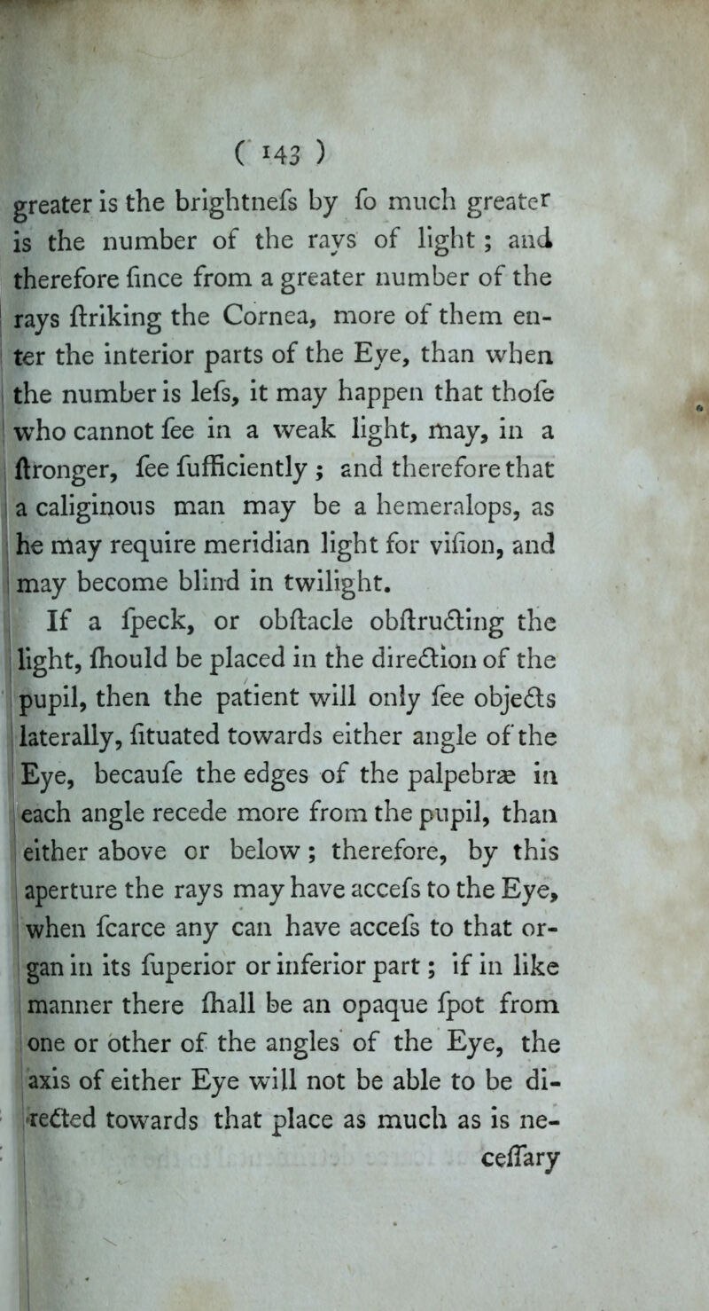 greater is the brightnefs by fo much greater is the number of the rays of light; and therefore fince from a greater number of the rays ftriking the Cornea, more of them en- ter the interior parts of the Eye, than when the number is lefs, it may happen that thofe who cannot fee in a weak light, may, in a ftronger, fee fufficiently ; and therefore that a caliginous man may be a hemeralops, as he may require meridian light for vifion, and may become blind in twilight. If a fpeck, or obftacle obftru&ing the light, fhould be placed in the direction of the pupil, then the patient will only fee objects laterally, fituated towards either angle of the Eye, becaufe the edges of the palpebrae in each angle recede more from the pupil, than either above or below; therefore, by this aperture the rays may have accefs to the Eye, when fcarce any can have accefs to that or- gan in its fuperior or inferior part; if in like manner there fhall be an opaque fpot from one or other of the angles of the Eye, the axis of either Eye will not be able to be di- rected towards that place as much as is ne- ceflary