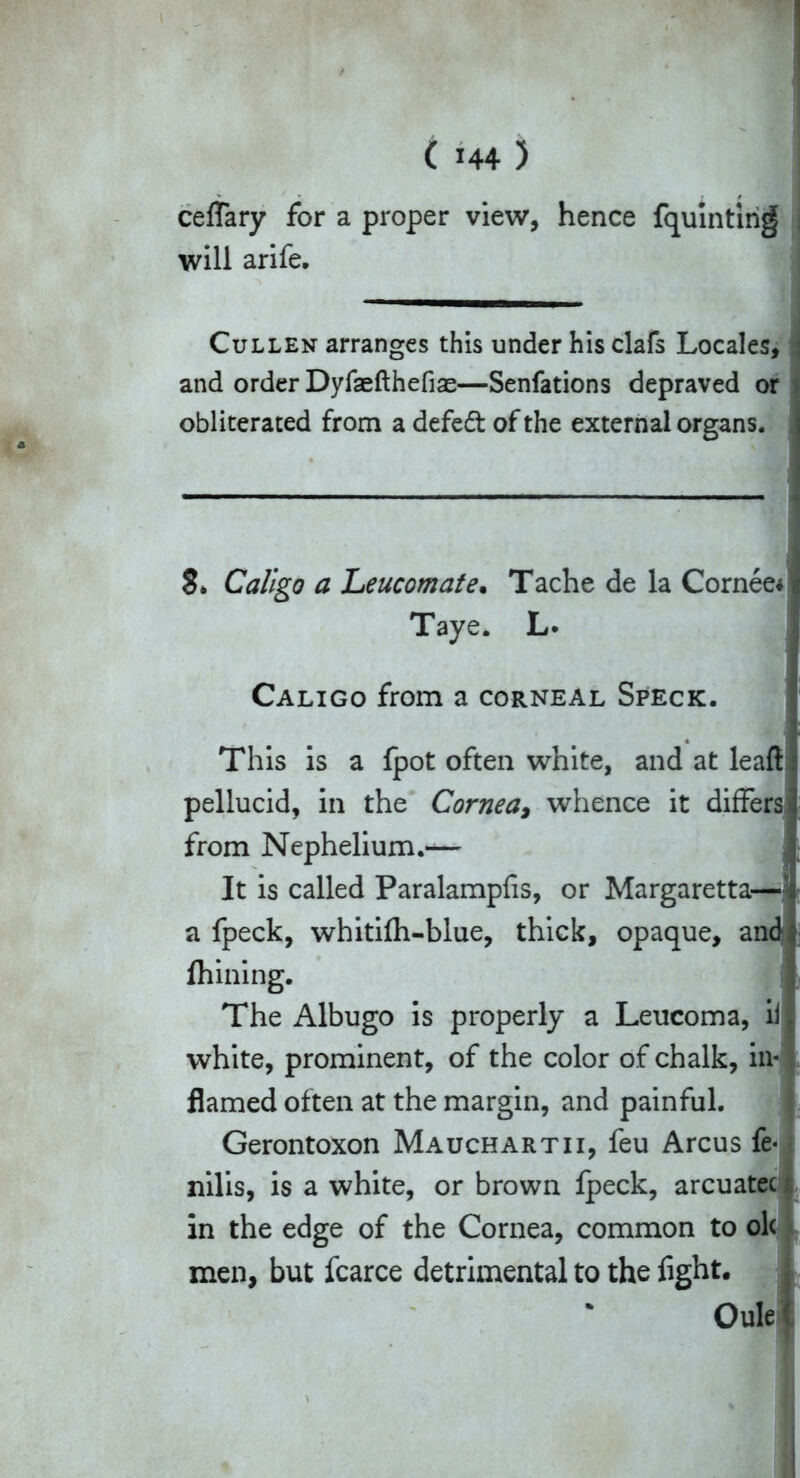 ceffary for a proper view, hence fquinting will arife. Cullen arranges this under his clafs Locales, and order Dyfaefthefias—Senfations depraved or obliterated from adefedt of the external organs. $* Caligo a Leucomate. Tache de la Cornee* Taye. L. Caligo from a corneal Speck. This is a fpot often white, and at leaft pellucid, in the Cornea, whence it differs from Nephelium.^— It is called Paralampfis, or Margaretta— a fpeck, whiti(h-blue, thick, opaque, and; ihining. The Albugo is properly a Leucoma, ii white, prominent, of the color of chalk, in- flamed often at the margin, and painful. Gerontoxon Mauchartii, feu Arcus fe- nilis, is a white, or brown Ipeck, arcuatec in the edge of the Cornea, common to ole men, but fcarce detrimental to the fight. Oule