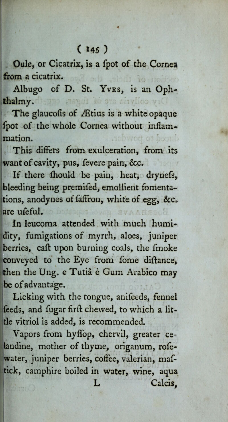 ( *45 ) Oule, or Cicatrix, is a fpot of the Cornea from a cicatrix. Albugo of D. St. Yves, is an Oph- thalmy. The glaucofis of AStius is a white opaque jfpot of the whole Cornea without inflam- mation. This differs from exulceration, from its want of cavity, pus, fevere pain, &c. If there fhould be pain, heat, drynefs, bleeding being premifed, emollient fomenta- tions, anodynes of faffron, white of egg, &c. jare ufeful. In leucoma attended with much humi- I dity, fumigations of myrrh, aloes, juniper berries, caft upon burning coals, the fmoke conveyed to the Eye from fome diftance, then the Ung. e Tutia e Gum Arabico may be of advantage. Licking with the tongue, anifeeds, fennel feeds, and fugar firfl: chewed, to which a lit- tle vitriol is added, is recommended. Vapors from hyffop, chervil, greater ce- landine, mother of thyme, origanum, rofe- water, juniper berries, coffee, valerian, maf- fick, camphire boiled in water, wine, aqua L Calcis,